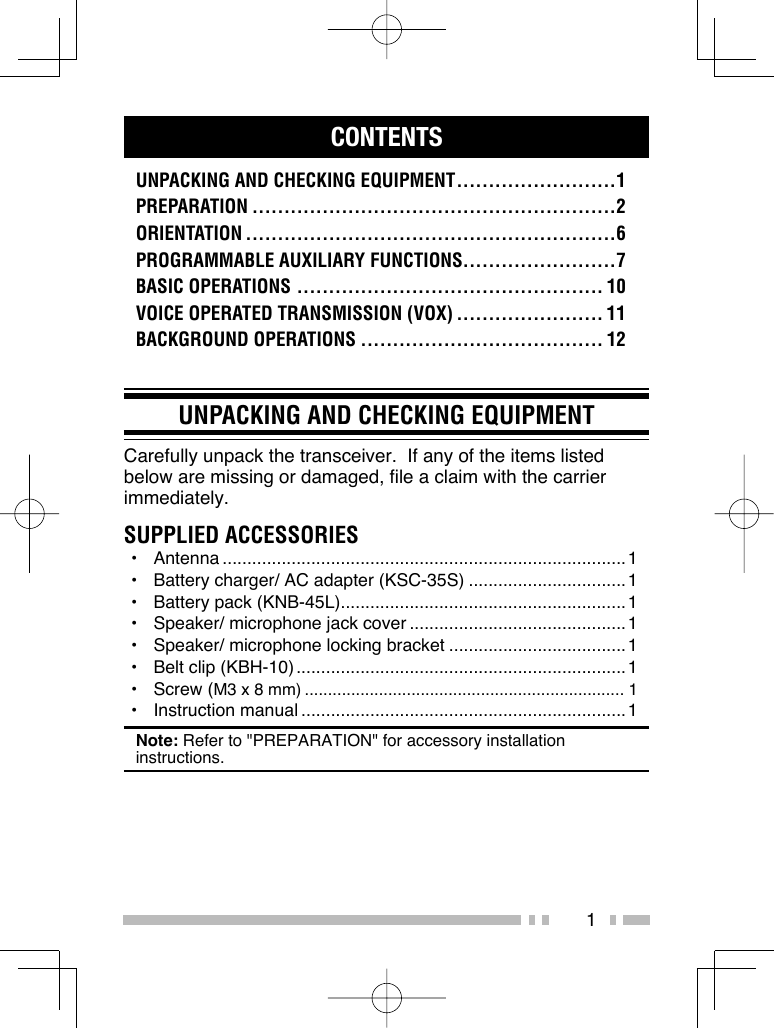 1CONTENTSUNPACKING AND CHECKING EQUIPMENT .........................1PREPARATION .........................................................2ORIENTATION ..........................................................6PROGRAMMABLE AUXILIARY FUNCTIONS........................7BASIC OPERATIONS ................................................ 10VOICE OPERATED TRANSMISSION (VOX) ....................... 11BACKGROUND OPERATIONS ...................................... 12UNPACKING AND CHECKING EQUIPMENTCarefully unpack the transceiver.  If any of the items listed below are missing or damaged, file a claim with the carrier immediately.SUPPLIED ACCESSORIES• Antenna ..................................................................................1•  Battery charger/ AC adapter (KSC-35S) ................................1•  Battery pack (KNB-45L) ..........................................................1•  Speaker/ microphone jack cover ............................................1•  Speaker/ microphone locking bracket ....................................1•  Belt clip (KBH-10) ...................................................................1• Screw (M3 x 8 mm) ..................................................................... 1• Instruction manual ..................................................................1Note: Refer to &quot;PREPARATION&quot; for accessory installation instructions.