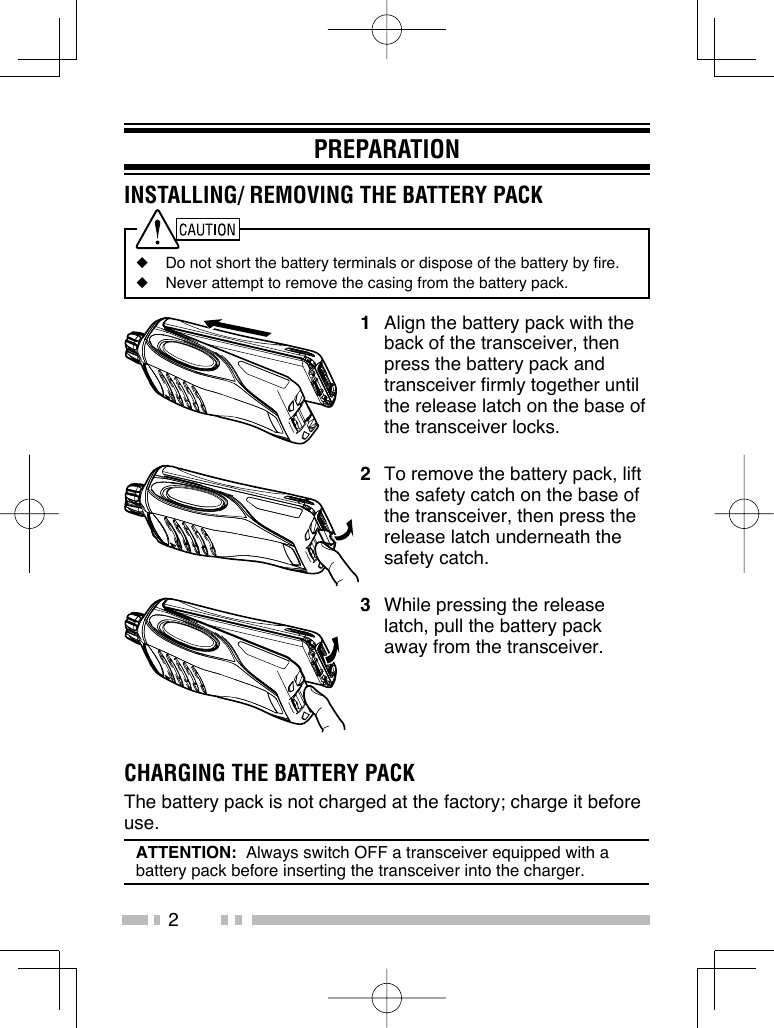 2PREPARATIONINSTALLING/ REMOVING THE BATTERY PACK◆  Do not short the battery terminals or dispose of the battery by fire.◆  Never attempt to remove the casing from the battery pack.1  Align the battery pack with the back of the transceiver, then press the battery pack and transceiver firmly together until the release latch on the base of the transceiver locks.2  To remove the battery pack, lift the safety catch on the base of the transceiver, then press the release latch underneath the safety catch.3  While pressing the release latch, pull the battery pack away from the transceiver.CHARGING THE BATTERY PACKThe battery pack is not charged at the factory; charge it before use.ATTENTION:  Always switch OFF a transceiver equipped with a battery pack before inserting the transceiver into the charger.