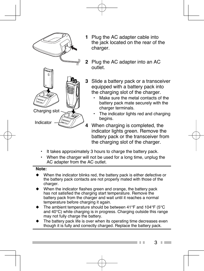 3Charging slot Indicator1  Plug the AC adapter cable into the jack located on the rear of the charger.2  Plug the AC adapter into an AC outlet.3  Slide a battery pack or a transceiver equipped with a battery pack into the charging slot of the charger.•  Make sure the metal contacts of the battery pack mate securely with the charger terminals.•  The indicator lights red and charging begins.4  When charging is completed, the indicator lights green. Remove the battery pack or the transceiver from the charging slot of the charger.•  It takes approximately 3 hours to charge the battery pack.•  When the charger will not be used for a long time, unplug the AC adapter from the AC outlet.Note:◆  When the indicator blinks red, the battery pack is either defective or the battery pack contacts are not properly mated with those of the charger.◆  When the indicator flashes green and orange, the battery pack has not satisfied the charging start temperature. Remove the battery pack from the charger and wait until it reaches a normal temperature before charging it again. ◆  The ambient temperature should be between 41°F and 104°F (5°C and 40°C) while charging is in progress. Charging outside this range may not fully charge the battery.◆  The battery pack life is over when its operating time decreases even though it is fully and correctly charged. Replace the battery pack.