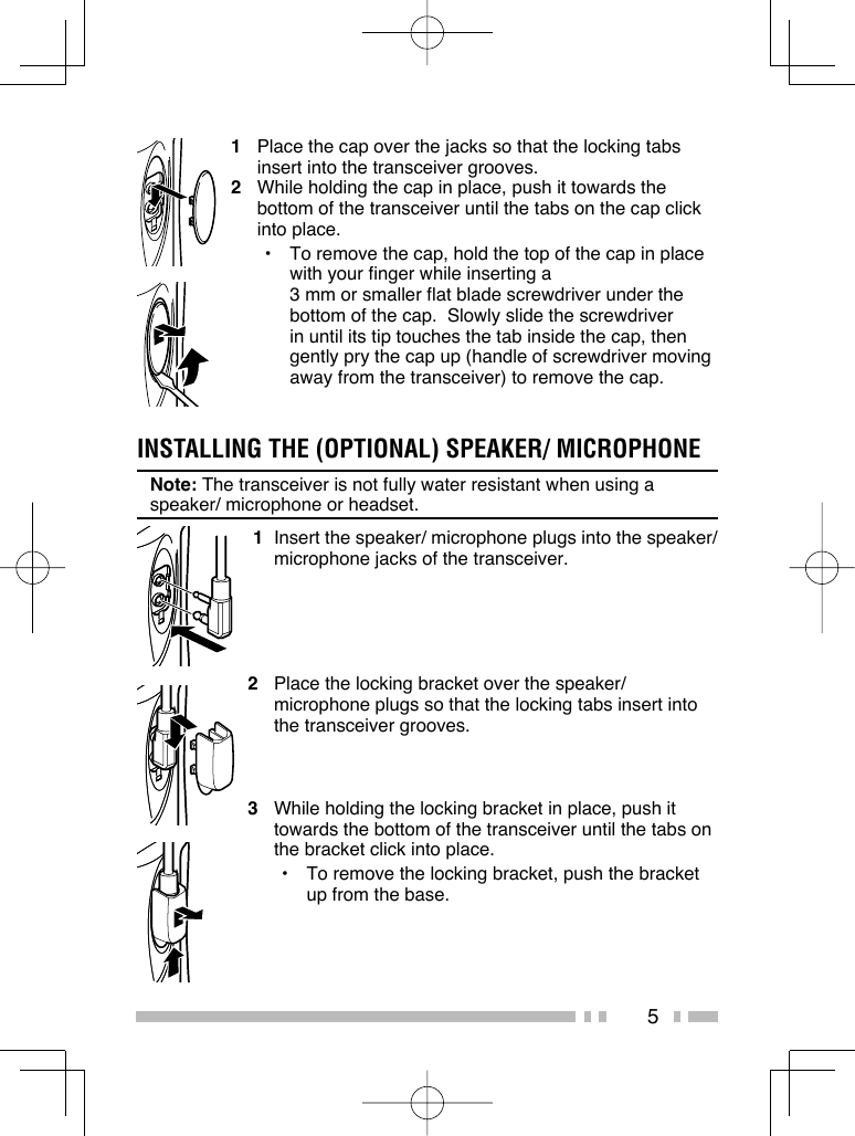 51  Place the cap over the jacks so that the locking tabs insert into the transceiver grooves.2  While holding the cap in place, push it towards the bottom of the transceiver until the tabs on the cap click into place.•  To remove the cap, hold the top of the cap in place with your finger while inserting a 3 mm or smaller flat blade screwdriver under the bottom of the cap.  Slowly slide the screwdriver in until its tip touches the tab inside the cap, then gently pry the cap up (handle of screwdriver moving away from the transceiver) to remove the cap. 1  Insert the speaker/ microphone plugs into the speaker/ microphone jacks of the transceiver.2  Place the locking bracket over the speaker/ microphone plugs so that the locking tabs insert into the transceiver grooves.3  While holding the locking bracket in place, push it towards the bottom of the transceiver until the tabs on the bracket click into place.•  To remove the locking bracket, push the bracket up from the base.INSTALLING THE (OPTIONAL) SPEAKER/ MICROPHONENote: The transceiver is not fully water resistant when using a speaker/ microphone or headset.