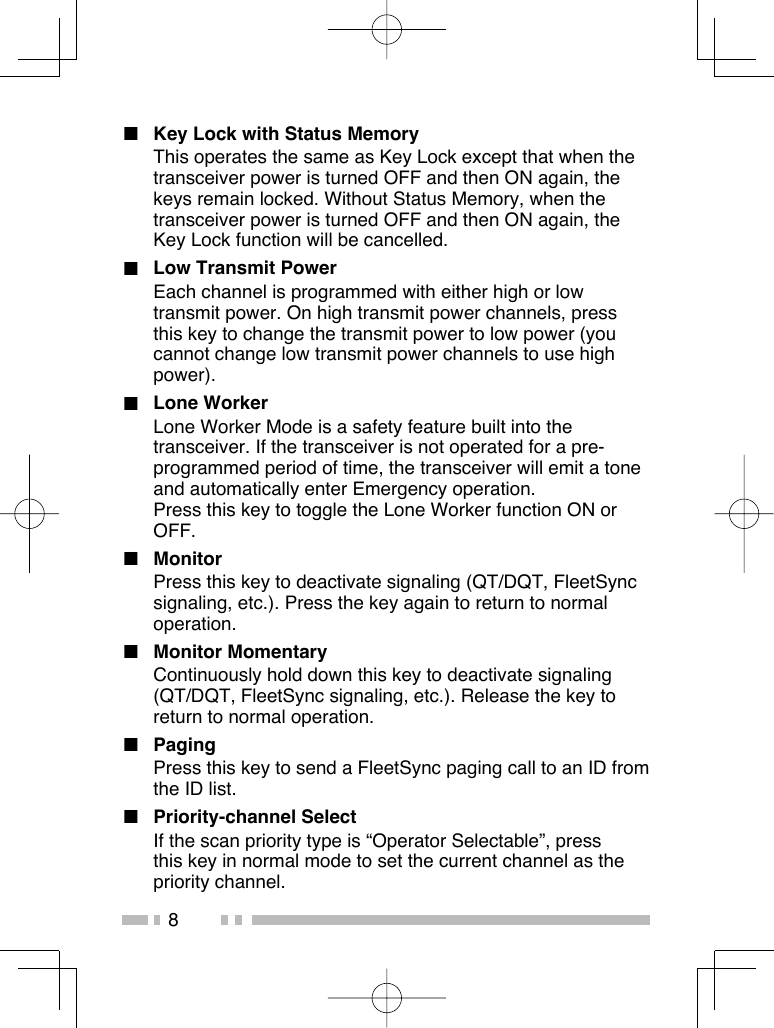 8■  Key Lock with Status MemoryThis operates the same as Key Lock except that when the transceiver power is turned OFF and then ON again, the keys remain locked. Without Status Memory, when the transceiver power is turned OFF and then ON again, the Key Lock function will be cancelled.■  Low Transmit PowerEach channel is programmed with either high or low transmit power. On high transmit power channels, press this key to change the transmit power to low power (you cannot change low transmit power channels to use high power).■ Lone WorkerLone Worker Mode is a safety feature built into the transceiver. If the transceiver is not operated for a pre-programmed period of time, the transceiver will emit a tone and automatically enter Emergency operation.Press this key to toggle the Lone Worker function ON or OFF.■ MonitorPress this key to deactivate signaling (QT/DQT, FleetSync signaling, etc.). Press the key again to return to normal operation.■ Monitor MomentaryContinuously hold down this key to deactivate signaling (QT/DQT, FleetSync signaling, etc.). Release the key to return to normal operation.■ PagingPress this key to send a FleetSync paging call to an ID from the ID list.■ Priority-channel SelectIf the scan priority type is “Operator Selectable”, press this key in normal mode to set the current channel as the priority channel.