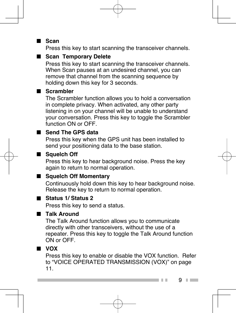 9■ ScanPress this key to start scanning the transceiver channels.■  Scan  Temporary DeletePress this key to start scanning the transceiver channels. When Scan pauses at an undesired channel, you can remove that channel from the scanning sequence by holding down this key for 3 seconds.■ ScramblerThe Scrambler function allows you to hold a conversation in complete privacy. When activated, any other party listening in on your channel will be unable to understand your conversation. Press this key to toggle the Scrambler function ON or OFF. ■  Send The GPS dataPress this key when the GPS unit has been installed to send your positioning data to the base station.■ Squelch OffPress this key to hear background noise. Press the key again to return to normal operation.■  Squelch Off MomentaryContinuously hold down this key to hear background noise. Release the key to return to normal operation.■  Status 1/ Status 2Press this key to send a status.■ Talk AroundThe Talk Around function allows you to communicate directly with other transceivers, without the use of a repeater. Press this key to toggle the Talk Around function ON or OFF.■ VOXPress this key to enable or disable the VOX function.  Refer to “VOICE OPERATED TRANSMISSION (VOX)” on page 11.