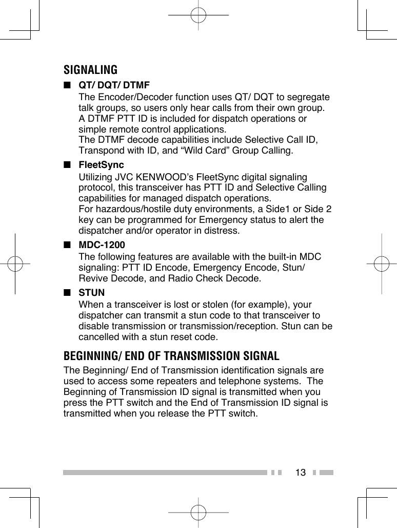 13SIGNALING■  QT/ DQT/ DTMFThe Encoder/Decoder function uses QT/ DQT to segregate talk groups, so users only hear calls from their own group. A DTMF PTT ID is included for dispatch operations or simple remote control applications.The DTMF decode capabilities include Selective Call ID, Transpond with ID, and “Wild Card” Group Calling.■ FleetSyncUtilizing JVC KENWOOD’s FleetSync digital signaling protocol, this transceiver has PTT ID and Selective Calling capabilities for managed dispatch operations.For hazardous/hostile duty environments, a Side1 or Side 2 key can be programmed for Emergency status to alert the dispatcher and/or operator in distress.■ MDC-1200 The following features are available with the built-in MDC signaling: PTT ID Encode, Emergency Encode, Stun/Revive Decode, and Radio Check Decode.■ STUNWhen a transceiver is lost or stolen (for example), your dispatcher can transmit a stun code to that transceiver to disable transmission or transmission/reception. Stun can be cancelled with a stun reset code.BEGINNING/ END OF TRANSMISSION SIGNALThe Beginning/ End of Transmission identification signals are used to access some repeaters and telephone systems.  The Beginning of Transmission ID signal is transmitted when you press the PTT switch and the End of Transmission ID signal is transmitted when you release the PTT switch.