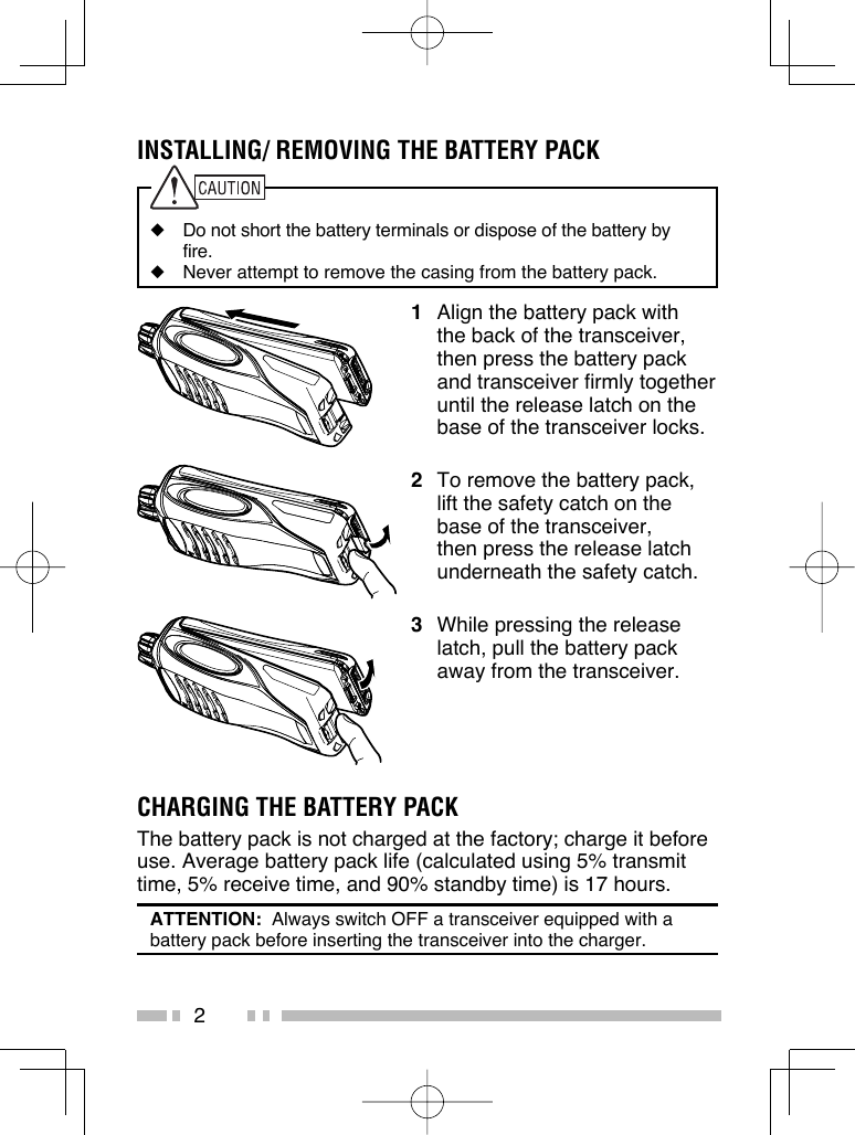 2INSTALLING/ REMOVING THE BATTERY PACK◆  Do not short the battery terminals or dispose of the battery by fire.◆  Never attempt to remove the casing from the battery pack.1  Align the battery pack with the back of the transceiver, then press the battery pack and transceiver firmly together until the release latch on the base of the transceiver locks.2  To remove the battery pack, lift the safety catch on the base of the transceiver, then press the release latch underneath the safety catch.3  While pressing the release latch, pull the battery pack away from the transceiver.CHARGING THE BATTERY PACKThe battery pack is not charged at the factory; charge it before use. Average battery pack life (calculated using 5% transmit time, 5% receive time, and 90% standby time) is 17 hours.ATTENTION:  Always switch OFF a transceiver equipped with a battery pack before inserting the transceiver into the charger.
