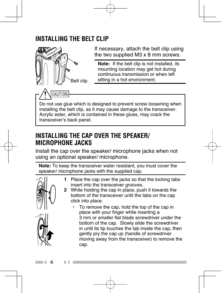 4INSTALLING THE BELT CLIPIf necessary, attach the belt clip using the two supplied M3 x 8 mm screws.Note:  If the belt clip is not installed, its mounting location may get hot during continuous transmission or when left sitting in a hot environment.Do not use glue which is designed to prevent screw loosening when installing the belt clip, as it may cause damage to the transceiver.  Acrylic ester, which is contained in these glues, may crack the transceiver’s back panel.INSTALLING THE CAP OVER THE SPEAKER/ MICROPHONE JACKSInstall the cap over the speaker/ microphone jacks when not using an optional speaker/ microphone.Note: To keep the transceiver water resistant, you must cover the speaker/ microphone jacks with the supplied cap.1  Place the cap over the jacks so that the locking tabs insert into the transceiver grooves.2  While holding the cap in place, push it towards the bottom of the transceiver until the tabs on the cap click into place.•  To remove the cap, hold the top of the cap in place with your finger while inserting a 3 mm or smaller flat blade screwdriver under the bottom of the cap.  Slowly slide the screwdriver in until its tip touches the tab inside the cap, then gently pry the cap up (handle of screwdriver moving away from the transceiver) to remove the cap.Belt clip