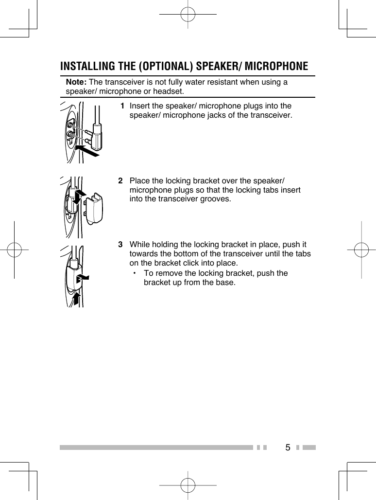 5INSTALLING THE (OPTIONAL) SPEAKER/ MICROPHONENote: The transceiver is not fully water resistant when using a speaker/ microphone or headset. 1  Insert the speaker/ microphone plugs into the speaker/ microphone jacks of the transceiver.2  Place the locking bracket over the speaker/ microphone plugs so that the locking tabs insert into the transceiver grooves.3  While holding the locking bracket in place, push it towards the bottom of the transceiver until the tabs on the bracket click into place.•  To remove the locking bracket, push the bracket up from the base.