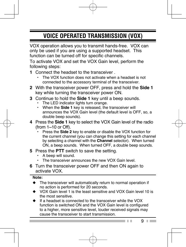 9VOICE OPERATED TRANSMISSION (VOX)VOX operation allows you to transmit hands-free.  VOX can only be used if you are using a supported headset.  This function can be turned off for specific channels.To activate VOX and set the VOX Gain level, perform the following steps:1  Connect the headset to the transceiver .•  The VOX function does not activate when a headset is not connected to the accessory terminal of the transceiver.2  With the transceiver power OFF, press and hold the Side 1 key while turning the transceiver power ON.3  Continue to hold the Side 1 key until a beep sounds.•  The LED indicator lights turn orange.• When the Side 1 key is released, the transceiver will announces the VOX Gain level (the default level is OFF, so, a double beep sounds).4 Press the Side 1 key to select the VOX Gain level of the radio (from 1~10 or Off).• Press the Side 2 key to enable or disable the VOX function for the current channel (you can change this setting for each channel by selecting a channel with the Channel selector).  When turned ON, a beep sounds.  When turned OFF, a double beep sounds.5 Press the PTT switch to save the setting.•  A beep will sound.•  The transceiver announces the new VOX Gain level.6  Turn the transceiver power OFF and then ON again to activate VOX.Note:◆  The transceiver will automatically return to normal operation if no action is performed for 20 seconds.◆  VOX Gain level 1 is the least sensitive and VOX Gain level 10 is the most sensitive.◆  If a headset is connected to the transceiver while the VOX function is switched ON and the VOX Gain level is configured to a higher, more sensitive level, louder received signals may cause the transceiver to start transmission.