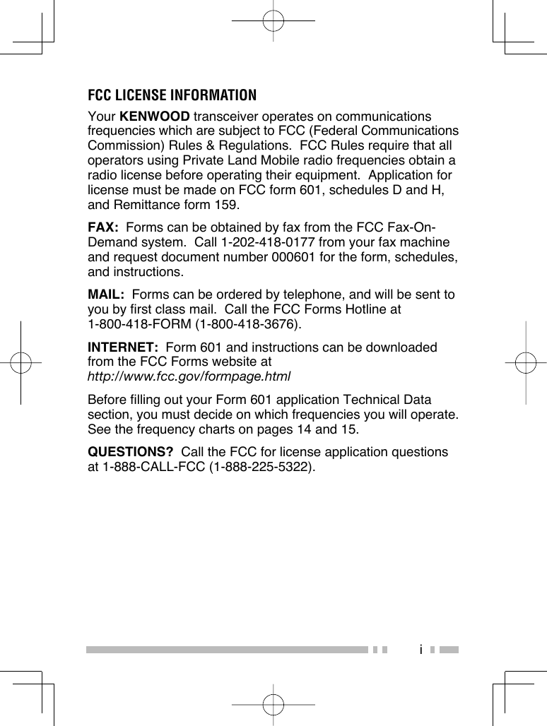 iFCC LICENSE INFORMATIONYour KENWOOD transceiver operates on communications frequencies which are subject to FCC (Federal Communications Commission) Rules &amp; Regulations.  FCC Rules require that all operators using Private Land Mobile radio frequencies obtain a radio license before operating their equipment.  Application for license must be made on FCC form 601, schedules D and H, and Remittance form 159.FAX:  Forms can be obtained by fax from the FCC Fax-On-Demand system.  Call 1-202-418-0177 from your fax machine and request document number 000601 for the form, schedules, and instructions.MAIL:  Forms can be ordered by telephone, and will be sent to you by first class mail.  Call the FCC Forms Hotline at 1-800-418-FORM (1-800-418-3676).INTERNET:  Form 601 and instructions can be downloaded from the FCC Forms website at http://www.fcc.gov/formpage.htmlBefore filling out your Form 601 application Technical Data section, you must decide on which frequencies you will operate.  See the frequency charts on pages 14 and 15.QUESTIONS?  Call the FCC for license application questions at 1-888-CALL-FCC (1-888-225-5322).