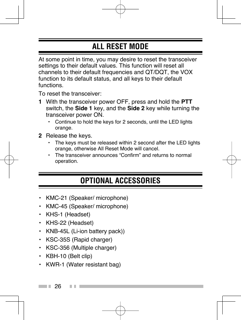 26ALL RESET MODEAt some point in time, you may desire to reset the transceiver settings to their default values. This function will reset all channels to their default frequencies and QT/DQT, the VOX function to its default status, and all keys to their default functions.To reset the transceiver:1  With the transceiver power OFF, press and hold the PTT switch, the Side 1 key, and the Side 2 key while turning the transceiver power ON.•  Continue to hold the keys for 2 seconds, until the LED lights orange.2  Release the keys.•  The keys must be released within 2 second after the LED lights orange, otherwise All Reset Mode will cancel.•  The transceiver announces “Confirm” and returns to normal operation.OPTIONAL ACCESSORIES•   KMC-21 (Speaker/ microphone)•   KMC-45 (Speaker/ microphone)•   KHS-1 (Headset)•   KHS-22 (Headset)•   KNB-45L (Li-ion battery pack))•   KSC-35S (Rapid charger)•   KSC-356 (Multiple charger)•   KBH-10 (Belt clip)•   KWR-1 (Water resistant bag)