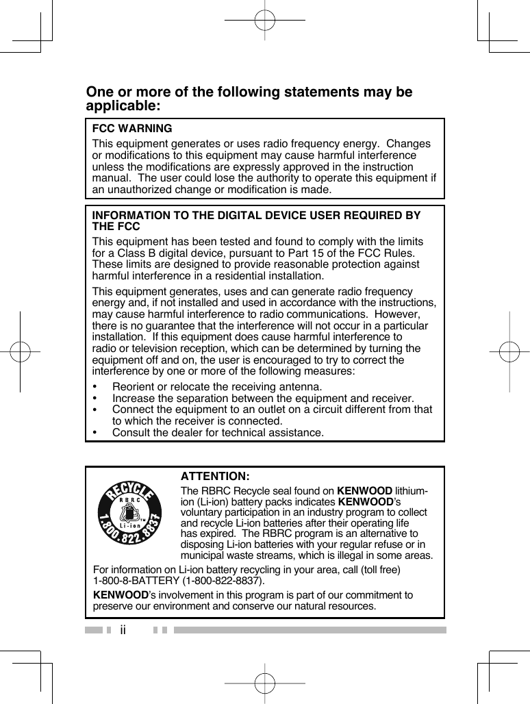 iiOne or more of the following statements may be applicable:FCC WARNING  This equipment generates or uses radio frequency energy.  Changes or modifications to this equipment may cause harmful interference unless the modifications are expressly approved in the instruction manual.  The user could lose the authority to operate this equipment if an unauthorized change or modification is made.INFORMATION TO THE DIGITAL DEVICE USER REQUIRED BY THE FCC  This equipment has been tested and found to comply with the limits for a Class B digital device, pursuant to Part 15 of the FCC Rules.  These limits are designed to provide reasonable protection against harmful interference in a residential installation.  This equipment generates, uses and can generate radio frequency energy and, if not installed and used in accordance with the instructions, may cause harmful interference to radio communications.  However, there is no guarantee that the interference will not occur in a particular installation.  If this equipment does cause harmful interference to radio or television reception, which can be determined by turning the equipment off and on, the user is encouraged to try to correct the interference by one or more of the following measures:•  Reorient or relocate the receiving antenna.•  Increase the separation between the equipment and receiver.•  Connect the equipment to an outlet on a circuit different from that to which the receiver is connected.•  Consult the dealer for technical assistance.ATTENTION:The RBRC Recycle seal found on KENWOOD lithium-ion (Li-ion) battery packs indicates KENWOOD’s voluntary participation in an industry program to collect and recycle Li-ion batteries after their operating life has expired.  The RBRC program is an alternative to disposing Li-ion batteries with your regular refuse or in municipal waste streams, which is illegal in some areas.For information on Li-ion battery recycling in your area, call (toll free) 1-800-8-BATTERY (1-800-822-8837).KENWOOD’s involvement in this program is part of our commitment to preserve our environment and conserve our natural resources.