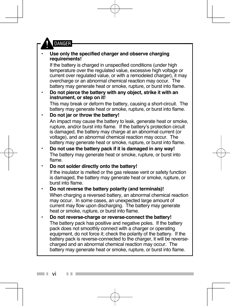 vi•  Use only the specified charger and observe charging requirements!  If the battery is charged in unspecified conditions (under high temperature over the regulated value, excessive high voltage or current over regulated value, or with a remodeled charger), it may overcharge or an abnormal chemical reaction may occur.  The battery may generate heat or smoke, rupture, or burst into flame.•  Do not pierce the battery with any object, strike it with an instrument, or step on it!  This may break or deform the battery, causing a short-circuit.  The battery may generate heat or smoke, rupture, or burst into flame.•  Do not jar or throw the battery!  An impact may cause the battery to leak, generate heat or smoke, rupture, and/or burst into flame.  If the battery’s protection circuit is damaged, the battery may charge at an abnormal current (or voltage), and an abnormal chemical reaction may occur.  The battery may generate heat or smoke, rupture, or burst into flame.•  Do not use the battery pack if it is damaged in any way!  The battery may generate heat or smoke, rupture, or burst into flame.•  Do not solder directly onto the battery!  If the insulator is melted or the gas release vent or safety function is damaged, the battery may generate heat or smoke, rupture, or burst into flame.•  Do not reverse the battery polarity (and terminals)!  When charging a reversed battery, an abnormal chemical reaction may occur.  In some cases, an unexpected large amount of current may flow upon discharging.  The battery may generate heat or smoke, rupture, or burst into flame.•  Do not reverse-charge or reverse-connect the battery!  The battery pack has positive and negative poles.  If the battery pack does not smoothly connect with a charger or operating equipment, do not force it; check the polarity of the battery.  If the battery pack is reverse-connected to the charger, it will be reverse-charged and an abnormal chemical reaction may occur.  The battery may generate heat or smoke, rupture, or burst into flame.