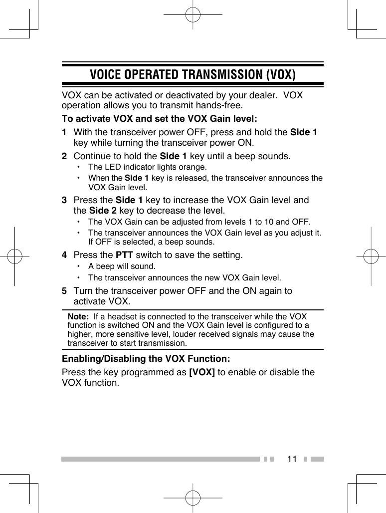 11VOICE OPERATED TRANSMISSION (VOX)VOX can be activated or deactivated by your dealer.  VOX operation allows you to transmit hands-free.To activate VOX and set the VOX Gain level:1  With the transceiver power OFF, press and hold the Side 1 key while turning the transceiver power ON.2  Continue to hold the Side 1 key until a beep sounds.•  The LED indicator lights orange.• When the Side 1 key is released, the transceiver announces the VOX Gain level.3 Press the Side 1 key to increase the VOX Gain level and the Side 2 key to decrease the level.•  The VOX Gain can be adjusted from levels 1 to 10 and OFF.•  The transceiver announces the VOX Gain level as you adjust it.  If OFF is selected, a beep sounds.4 Press the PTT switch to save the setting.•  A beep will sound.•  The transceiver announces the new VOX Gain level.5  Turn the transceiver power OFF and the ON again to activate VOX.Note:  If a headset is connected to the transceiver while the VOX function is switched ON and the VOX Gain level is configured to a higher, more sensitive level, louder received signals may cause the transceiver to start transmission.Enabling/Disabling the VOX Function:Press the key programmed as [VOX] to enable or disable the VOX function.  