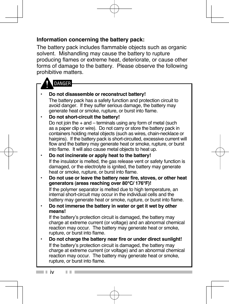ivInformation concerning the battery pack:The battery pack includes flammable objects such as organic solvent.  Mishandling may cause the battery to rupture producing flames or extreme heat, deteriorate, or cause other forms of damage to the battery.  Please observe the following prohibitive matters.•  Do not disassemble or reconstruct battery!  The battery pack has a safety function and protection circuit to avoid danger.  If they suffer serious damage, the battery may generate heat or smoke, rupture, or burst into flame.•  Do not short-circuit the battery!  Do not join the + and – terminals using any form of metal (such as a paper clip or wire).  Do not carry or store the battery pack in containers holding metal objects (such as wires, chain-necklace or hairpins).  If the battery pack is short-circuited, excessive current will flow and the battery may generate heat or smoke, rupture, or burst into flame.  It will also cause metal objects to heat up.•  Do not incinerate or apply heat to the battery!  If the insulator is melted, the gas release vent or safety function is damaged, or the electrolyte is ignited, the battery may generate heat or smoke, rupture, or burst into flame.•  Do not use or leave the battery near fire, stoves, or other heat generators (areas reaching over 80°C/ 176°F)!  If the polymer separator is melted due to high temperature, an internal short-circuit may occur in the individual cells and the battery may generate heat or smoke, rupture, or burst into flame.  •  Do not immerse the battery in water or get it wet by other means!  If the battery’s protection circuit is damaged, the battery may charge at extreme current (or voltage) and an abnormal chemical reaction may occur.  The battery may generate heat or smoke, rupture, or burst into flame.•  Do not charge the battery near fire or under direct sunlight!  If the battery’s protection circuit is damaged, the battery may charge at extreme current (or voltage) and an abnormal chemical reaction may occur.  The battery may generate heat or smoke, rupture, or burst into flame.