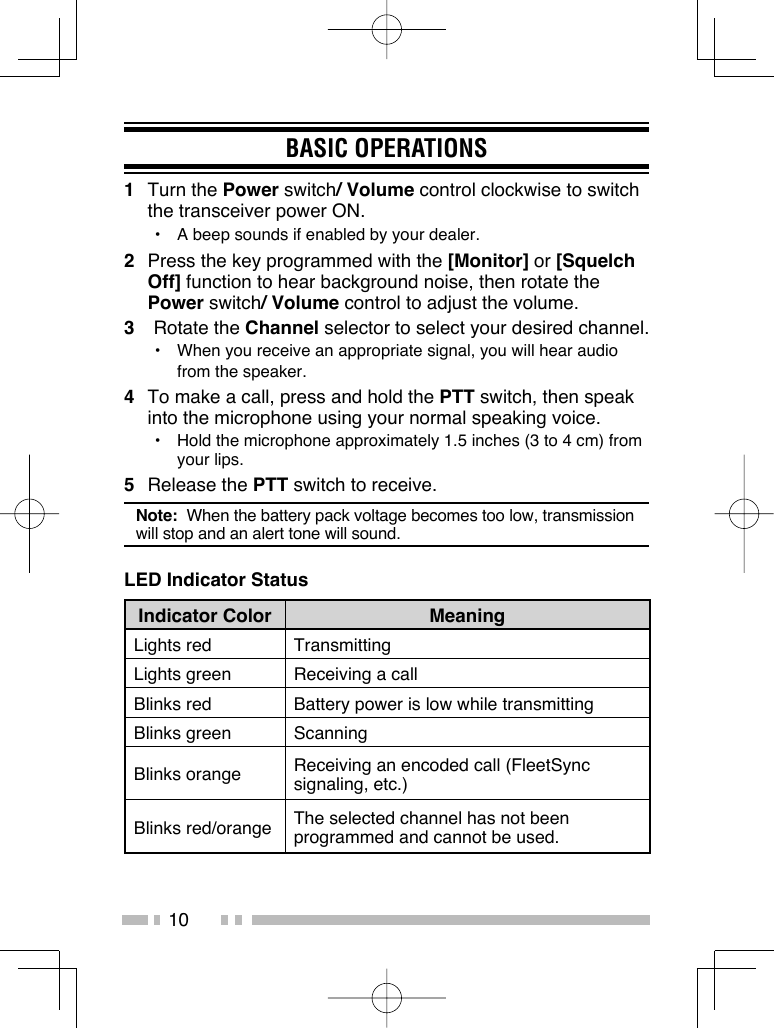 10BASIC OPERATIONS1 Turn the Power switch/ Volume control clockwise to switch the transceiver power ON.•  A beep sounds if enabled by your dealer.2  Press the key programmed with the [Monitor] or [Squelch Off] function to hear background noise, then rotate the Power switch/ Volume control to adjust the volume.3 Rotate the Channel selector to select your desired channel.•  When you receive an appropriate signal, you will hear audio from the speaker.4  To make a call, press and hold the PTT switch, then speak into the microphone using your normal speaking voice.•  Hold the microphone approximately 1.5 inches (3 to 4 cm) from your lips.5 Release the PTT switch to receive.Note:  When the battery pack voltage becomes too low, transmission will stop and an alert tone will sound.LED Indicator StatusIndicator Color MeaningLights red TransmittingLights green Receiving a callBlinks red Battery power is low while transmittingBlinks green ScanningBlinks orange Receiving an encoded call (FleetSync signaling, etc.)Blinks red/orange The selected channel has not been programmed and cannot be used.