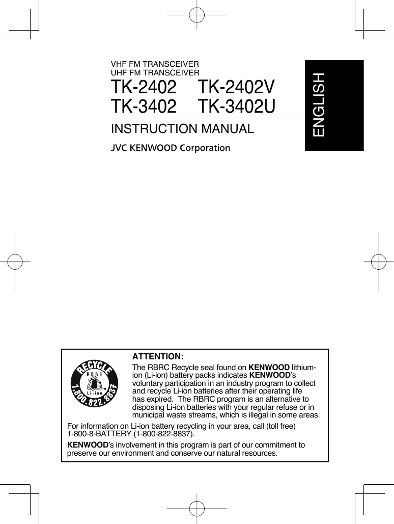 VHF FM TRANSCEIVERUHF FM TRANSCEIVERTK-2402    TK-2402VTK-3402 TK-3402UINSTRUCTION MANUALENGLISHATTENTION:The RBRC Recycle seal found on KENWOOD lithium-ion (Li-ion) battery packs indicates KENWOOD’s voluntary participation in an industry program to collect and recycle Li-ion batteries after their operating life has expired.  The RBRC program is an alternative to disposing Li-ion batteries with your regular refuse or in municipal waste streams, which is illegal in some areas.For information on Li-ion battery recycling in your area, call (toll free) 1-800-8-BATTERY (1-800-822-8837).KENWOOD’s involvement in this program is part of our commitment to preserve our environment and conserve our natural resources.