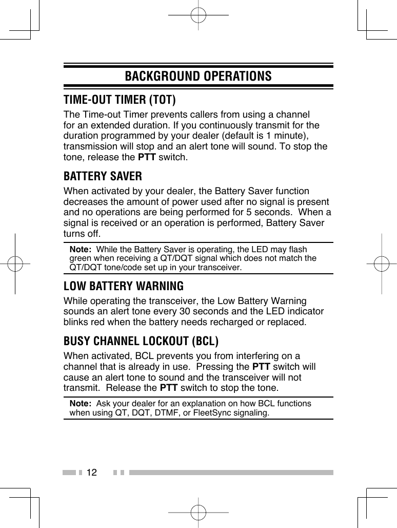 12BACKGROUND OPERATIONSTIME-OUT TIMER (TOT)The Time-out Timer prevents callers from using a channel for an extended duration. If you continuously transmit for the duration programmed by your dealer (default is 1 minute), transmission will stop and an alert tone will sound. To stop the tone, release the PTT switch.BATTERY SAVERWhen activated by your dealer, the Battery Saver function decreases the amount of power used after no signal is present and no operations are being performed for 5 seconds.  When a signal is received or an operation is performed, Battery Saver turns off.Note:  While the Battery Saver is operating, the LED may flash green when receiving a QT/DQT signal which does not match the QT/DQT tone/code set up in your transceiver.LOW BATTERY WARNINGWhile operating the transceiver, the Low Battery Warning sounds an alert tone every 30 seconds and the LED indicator blinks red when the battery needs recharged or replaced.BUSY CHANNEL LOCKOUT (BCL)When activated, BCL prevents you from interfering on a channel that is already in use.  Pressing the PTT switch will cause an alert tone to sound and the transceiver will not transmit.  Release the PTT switch to stop the tone.Note:  Ask your dealer for an explanation on how BCL functions when using QT, DQT, DTMF, or FleetSync signaling.