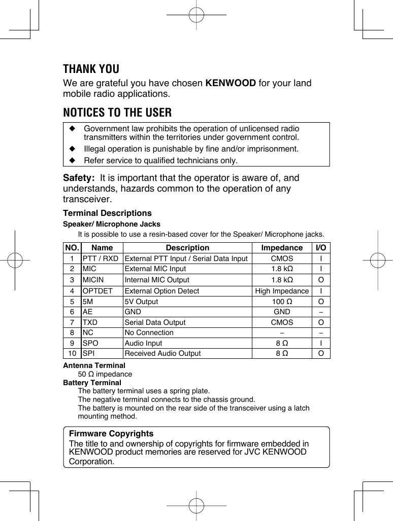 THANK YOUWe are grateful you have chosen KENWOOD for your land mobile radio applications. NOTICES TO THE USER◆  Government law prohibits the operation of unlicensed radio transmitters within the territories under government control.◆  Illegal operation is punishable by fine and/or imprisonment.◆  Refer service to qualified technicians only.Safety:  It is important that the operator is aware of, and understands, hazards common to the operation of any transceiver.Terminal DescriptionsSpeaker/ Microphone JacksIt is possible to use a resin-based cover for the Speaker/ Microphone jacks.NO. Name Description Impedance I/O1 PTT / RXD External PTT Input / Serial Data Input CMOS I2 MIC External MIC Input 1.8 kΩI3 MICIN Internal MIC Output 1.8 kΩO4 OPTDET External Option Detect High Impedance I5 5M 5V Output 100 ΩO6 AE GND GND −7 TXD Serial Data Output CMOS O8 NC No Connection −−9 SPO Audio Input 8 ΩI10 SPI Received Audio Output 8 ΩOAntenna Terminal50 Ω impedanceBattery TerminalThe battery terminal uses a spring plate.  The negative terminal connects to the chassis ground.  The battery is mounted on the rear side of the transceiver using a latch mounting method.Firmware CopyrightsThe title to and ownership of copyrights for firmware embedded in KENWOOD product memories are reserved for JVC KENWOOD Corporation. 
