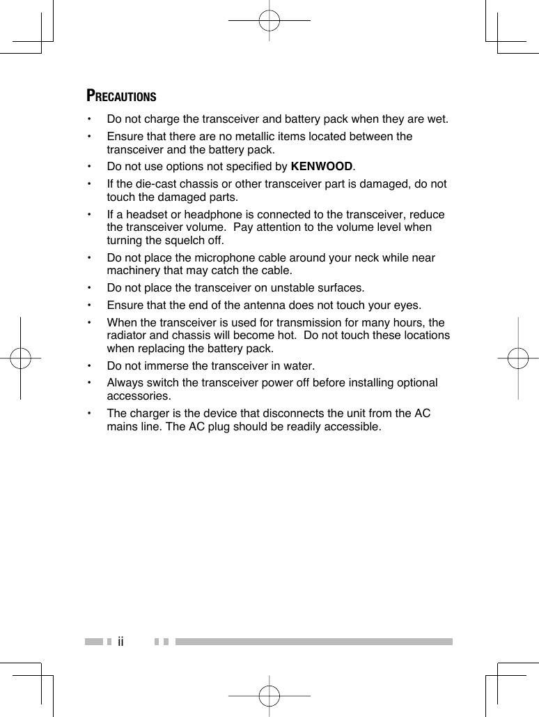 iiPRECAUTIONS•  Do not charge the transceiver and battery pack when they are wet.•  Ensure that there are no metallic items located between the transceiver and the battery pack.•  Do not use options not specified by KENWOOD.•  If the die-cast chassis or other transceiver part is damaged, do not touch the damaged parts.•  If a headset or headphone is connected to the transceiver, reduce the transceiver volume.  Pay attention to the volume level when turning the squelch off.•  Do not place the microphone cable around your neck while near machinery that may catch the cable.•  Do not place the transceiver on unstable surfaces.•  Ensure that the end of the antenna does not touch your eyes.•  When the transceiver is used for transmission for many hours, the radiator and chassis will become hot.  Do not touch these locations when replacing the battery pack.•  Do not immerse the transceiver in water.•  Always switch the transceiver power off before installing optional accessories.•  The charger is the device that disconnects the unit from the AC mains line. The AC plug should be readily accessible.