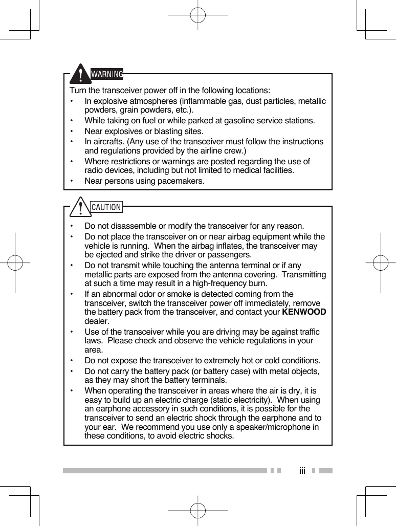 iiiTurn the transceiver power off in the following locations:•  In explosive atmospheres (inflammable gas, dust particles, metallic powders, grain powders, etc.).•  While taking on fuel or while parked at gasoline service stations.•  Near explosives or blasting sites.•  In aircrafts. (Any use of the transceiver must follow the instructions and regulations provided by the airline crew.)•  Where restrictions or warnings are posted regarding the use of radio devices, including but not limited to medical facilities.•  Near persons using pacemakers.•  Do not disassemble or modify the transceiver for any reason.•  Do not place the transceiver on or near airbag equipment while the vehicle is running.  When the airbag inflates, the transceiver may be ejected and strike the driver or passengers.•  Do not transmit while touching the antenna terminal or if any metallic parts are exposed from the antenna covering.  Transmitting at such a time may result in a high-frequency burn.•  If an abnormal odor or smoke is detected coming from the transceiver, switch the transceiver power off immediately, remove the battery pack from the transceiver, and contact your KENWOOD dealer.•  Use of the transceiver while you are driving may be against traffic laws.  Please check and observe the vehicle regulations in your area.•  Do not expose the transceiver to extremely hot or cold conditions.•  Do not carry the battery pack (or battery case) with metal objects, as they may short the battery terminals.•  When operating the transceiver in areas where the air is dry, it is easy to build up an electric charge (static electricity).  When using an earphone accessory in such conditions, it is possible for the transceiver to send an electric shock through the earphone and to your ear.  We recommend you use only a speaker/microphone in these conditions, to avoid electric shocks.