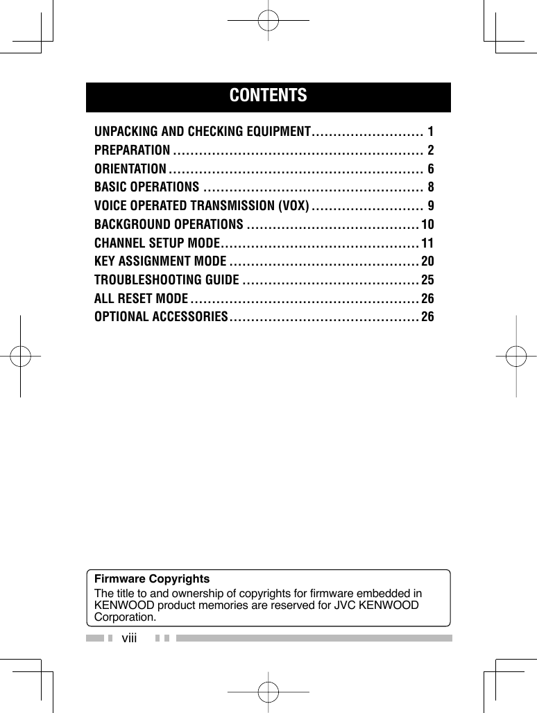 viiiCONTENTSUNPACKING AND CHECKING EQUIPMENT .......................... 1PREPARATION .......................................................... 2ORIENTATION ........................................................... 6BASIC OPERATIONS ................................................... 8VOICE OPERATED TRANSMISSION (VOX) .......................... 9BACKGROUND OPERATIONS ........................................10CHANNEL SETUP MODE .............................................. 11KEY ASSIGNMENT MODE ............................................ 20TROUBLESHOOTING GUIDE ......................................... 25ALL RESET MODE ..................................................... 26OPTIONAL ACCESSORIES ............................................ 26Firmware CopyrightsThe title to and ownership of copyrights for firmware embedded in KENWOOD product memories are reserved for JVC KENWOOD Corporation. 
