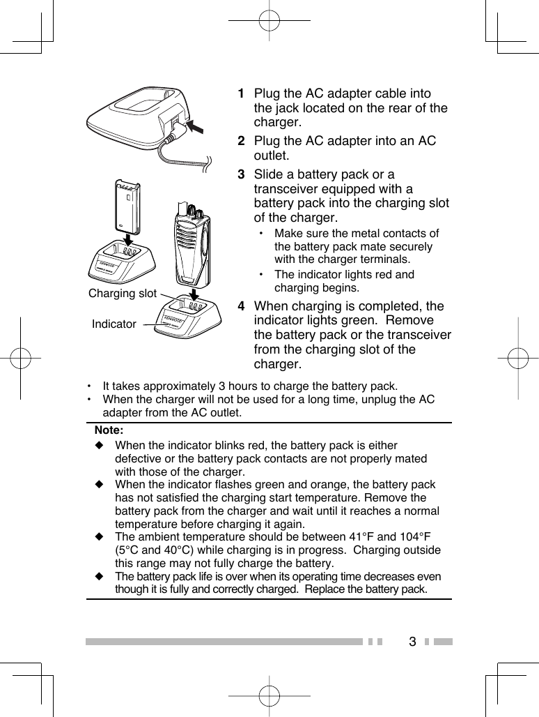 31  Plug the AC adapter cable into the jack located on the rear of the charger.2  Plug the AC adapter into an AC outlet.3  Slide a battery pack or a transceiver equipped with a battery pack into the charging slot of the charger.•  Make sure the metal contacts of the battery pack mate securely with the charger terminals.•  The indicator lights red and charging begins.4  When charging is completed, the indicator lights green.  Remove the battery pack or the transceiver from the charging slot of the charger.Charging slot Indicator•  It takes approximately 3 hours to charge the battery pack.•  When the charger will not be used for a long time, unplug the AC adapter from the AC outlet.Note:◆  When the indicator blinks red, the battery pack is either defective or the battery pack contacts are not properly mated with those of the charger.◆  When the indicator flashes green and orange, the battery pack has not satisfied the charging start temperature. Remove the battery pack from the charger and wait until it reaches a normal temperature before charging it again. ◆  The ambient temperature should be between 41°F and 104°F (5°C and 40°C) while charging is in progress.  Charging outside this range may not fully charge the battery.◆  The battery pack life is over when its operating time decreases even though it is fully and correctly charged.  Replace the battery pack.