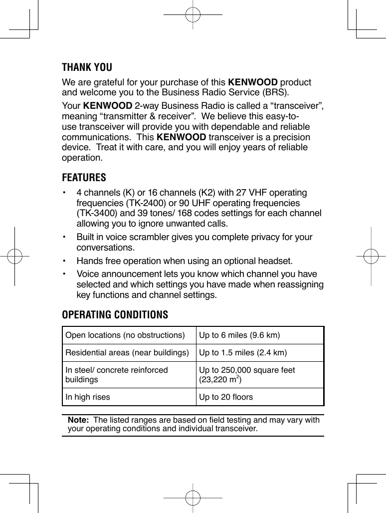 THANK YOUWe are grateful for your purchase of this KENWOOD product and welcome you to the Business Radio Service (BRS).Your KENWOOD 2-way Business Radio is called a “transceiver”, meaning “transmitter &amp; receiver”.  We believe this easy-to-use transceiver will provide you with dependable and reliable communications.  This KENWOOD transceiver is a precision device.  Treat it with care, and you will enjoy years of reliable operation.FEATURES•  4 channels (K) or 16 channels (K2) with 27 VHF operating frequencies (TK-2400) or 90 UHF operating frequencies (TK-3400) and 39 tones/ 168 codes settings for each channel allowing you to ignore unwanted calls.•  Built in voice scrambler gives you complete privacy for your conversations.•  Hands free operation when using an optional headset.•  Voice announcement lets you know which channel you have selected and which settings you have made when reassigning key functions and channel settings.OPERATING CONDITIONSOpen locations (no obstructions) Up to 6 miles (9.6 km)Residential areas (near buildings) Up to 1.5 miles (2.4 km)In steel/ concrete reinforced buildingsUp to 250,000 square feet (23,220 m2)In high rises Up to 20 floorsNote:  The listed ranges are based on field testing and may vary with your operating conditions and individual transceiver.