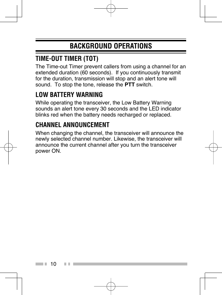 10BACKGROUND OPERATIONSTIME-OUT TIMER (TOT)The Time-out Timer prevent callers from using a channel for an extended duration (60 seconds).  If you continuously transmit for the duration, transmission will stop and an alert tone will sound.  To stop the tone, release the PTT switch.LOW BATTERY WARNINGWhile operating the transceiver, the Low Battery Warning sounds an alert tone every 30 seconds and the LED indicator blinks red when the battery needs recharged or replaced.CHANNEL ANNOUNCEMENTWhen changing the channel, the transceiver will announce the newly selected channel number. Likewise, the transceiver will announce the current channel after you turn the transceiver power ON. 