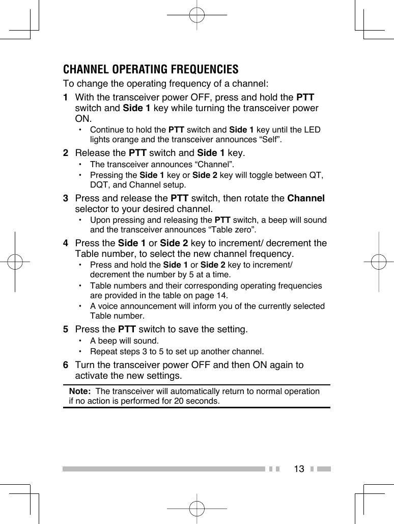 13CHANNEL OPERATING FREQUENCIESTo change the operating frequency of a channel:1  With the transceiver power OFF, press and hold the PTT switch and Side 1 key while turning the transceiver power ON.•  Continue to hold the PTT switch and Side 1 key until the LED lights orange and the transceiver announces “Self”.2 Release the PTT switch and Side 1 key.•  The transceiver announces “Channel”.• Pressing the Side 1 key or Side 2 key will toggle between QT, DQT, and Channel setup.3  Press and release the PTT switch, then rotate the Channel selector to your desired channel.•  Upon pressing and releasing the PTT switch, a beep will sound and the transceiver announces “Table zero”.4 Press the Side 1 or Side 2 key to increment/ decrement the Table number, to select the new channel frequency.•  Press and hold the Side 1 or Side 2 key to increment/ decrement the number by 5 at a time.•  Table numbers and their corresponding operating frequencies are provided in the table on page 14.•  A voice announcement will inform you of the currently selected Table number.5 Press the PTT switch to save the setting.•  A beep will sound.•  Repeat steps 3 to 5 to set up another channel.6  Turn the transceiver power OFF and then ON again to activate the new settings.Note:  The transceiver will automatically return to normal operation if no action is performed for 20 seconds.