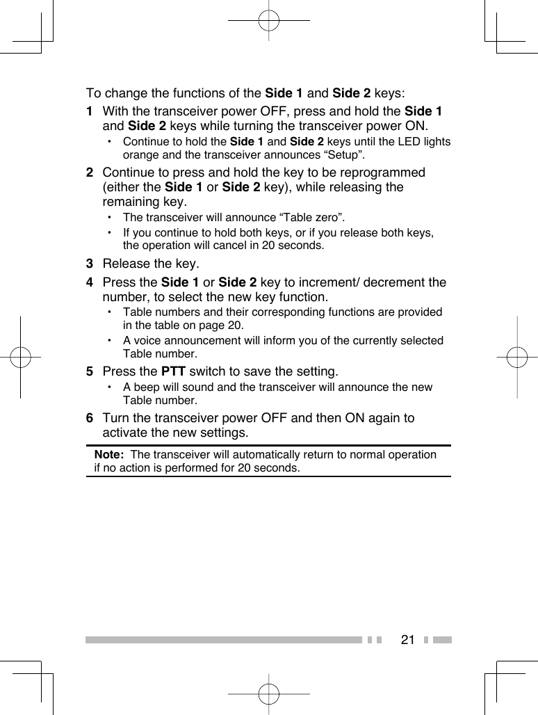 21To change the functions of the Side 1 and Side 2 keys:1  With the transceiver power OFF, press and hold the Side 1 and Side 2 keys while turning the transceiver power ON.•  Continue to hold the Side 1 and Side 2 keys until the LED lights orange and the transceiver announces “Setup”.2  Continue to press and hold the key to be reprogrammed (either the Side 1 or Side 2 key), while releasing the remaining key.•  The transceiver will announce “Table zero”.•  If you continue to hold both keys, or if you release both keys, the operation will cancel in 20 seconds.3  Release the key.4 Press the Side 1 or Side 2 key to increment/ decrement the number, to select the new key function.•  Table numbers and their corresponding functions are provided in the table on page 20.•  A voice announcement will inform you of the currently selected Table number.5 Press the PTT switch to save the setting.•  A beep will sound and the transceiver will announce the new Table number.6  Turn the transceiver power OFF and then ON again to activate the new settings.Note:  The transceiver will automatically return to normal operation if no action is performed for 20 seconds.