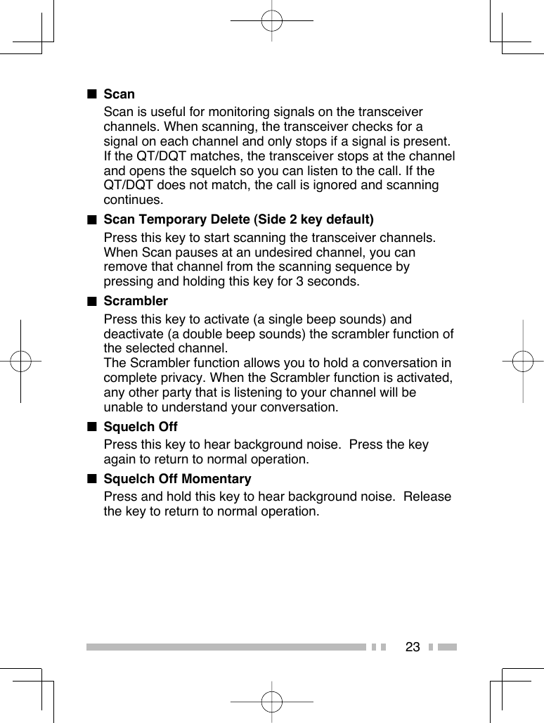 23■ ScanScan is useful for monitoring signals on the transceiver channels. When scanning, the transceiver checks for a signal on each channel and only stops if a signal is present.If the QT/DQT matches, the transceiver stops at the channel and opens the squelch so you can listen to the call. If the QT/DQT does not match, the call is ignored and scanning continues.■  Scan Temporary Delete (Side 2 key default)Press this key to start scanning the transceiver channels. When Scan pauses at an undesired channel, you can remove that channel from the scanning sequence by pressing and holding this key for 3 seconds.■ ScramblerPress this key to activate (a single beep sounds) and deactivate (a double beep sounds) the scrambler function of the selected channel.The Scrambler function allows you to hold a conversation in complete privacy. When the Scrambler function is activated, any other party that is listening to your channel will be unable to understand your conversation.■ Squelch OffPress this key to hear background noise.  Press the key again to return to normal operation.■  Squelch Off MomentaryPress and hold this key to hear background noise.  Release the key to return to normal operation.