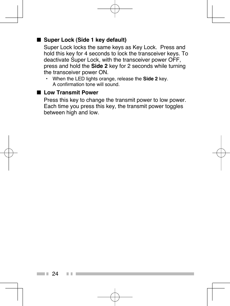 24■  Super Lock (Side 1 key default)Super Lock locks the same keys as Key Lock.  Press and hold this key for 4 seconds to lock the transceiver keys. To deactivate Super Lock, with the transceiver power OFF, press and hold the Side 2 key for 2 seconds while turning the transceiver power ON.•  When the LED lights orange, release the Side 2 key.A confirmation tone will sound.■  Low Transmit PowerPress this key to change the transmit power to low power. Each time you press this key, the transmit power toggles between high and low.