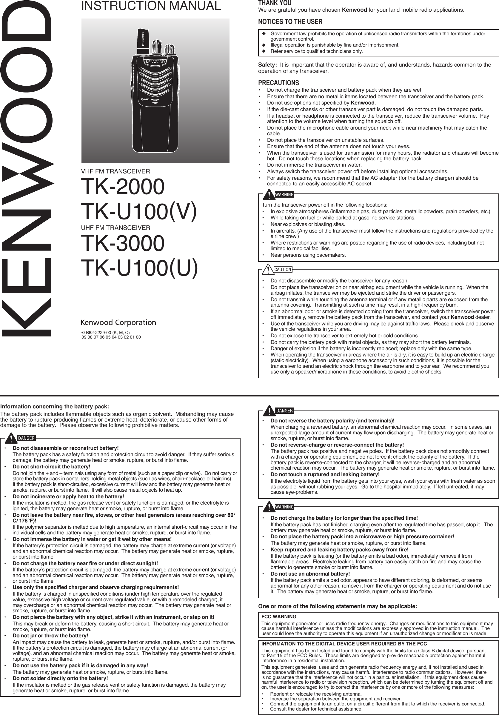 VHF FM TRANSCEIVERTK-2000TK-U100(V)UHF FM TRANSCEIVERTK-3000TK-U100(U)INSTRUCTION MANUAL© B62-2229-00 (K, M, C)09 08 07 06 05 04 03 02 01 00Thank YouWe are grateful you have chosen Kenwood for your land mobile radio applications. noTices To The user◆  Government law prohibits the operation of unlicensed radio transmitters within the territories under government control.◆  Illegal operation is punishable by fine and/or imprisonment.◆  Refer service to qualified technicians only.Safety:  It is important that the operator is aware of, and understands, hazards common to the operation of any transceiver.PrecauTions•  Do not charge the transceiver and battery pack when they are wet.•  Ensure that there are no metallic items located between the transceiver and the battery pack.•  Do not use options not specified by Kenwood.•  If the die-cast chassis or other transceiver part is damaged, do not touch the damaged parts.•  If a headset or headphone is connected to the transceiver, reduce the transceiver volume.  Pay attention to the volume level when turning the squelch off.•  Do not place the microphone cable around your neck while near machinery that may catch the cable.•  Do not place the transceiver on unstable surfaces.•  Ensure that the end of the antenna does not touch your eyes.•  When the transceiver is used for transmission for many hours, the radiator and chassis will become hot.  Do not touch these locations when replacing the battery pack.•  Do not immerse the transceiver in water.•  Always switch the transceiver power off before installing optional accessories.•  For safety reasons, we recommend that the AC adapter (for the battery charger) should be connected to an easily accessible AC socket.Turn the transceiver power off in the following locations:•  In explosive atmospheres (inflammable gas, dust particles, metallic powders, grain powders, etc.).•  While taking on fuel or while parked at gasoline service stations.•  Near explosives or blasting sites.•  In aircrafts. (Any use of the transceiver must follow the instructions and regulations provided by the airline crew.)•  Where restrictions or warnings are posted regarding the use of radio devices, including but not limited to medical facilities.•  Near persons using pacemakers.•  Do not disassemble or modify the transceiver for any reason.•  Do not place the transceiver on or near airbag equipment while the vehicle is running.  When the airbag inflates, the transceiver may be ejected and strike the driver or passengers.•  Do not transmit while touching the antenna terminal or if any metallic parts are exposed from the antenna covering.  Transmitting at such a time may result in a high-frequency burn.•  If an abnormal odor or smoke is detected coming from the transceiver, switch the transceiver power off immediately, remove the battery pack from the transceiver, and contact your Kenwood dealer.•  Use of the transceiver while you are driving may be against traffic laws.  Please check and observe the vehicle regulations in your area.•  Do not expose the transceiver to extremely hot or cold conditions.•  Do not carry the battery pack with metal objects, as they may short the battery terminals.•  Danger of explosion if the battery is incorrectly replaced; replace only with the same type. •  When operating the transceiver in areas where the air is dry, it is easy to build up an electric charge (static electricity).  When using a earphone accessory in such conditions, it is possible for the transceiver to send an electric shock through the earphone and to your ear.  We recommend you use only a speaker/microphone in these conditions, to avoid electric shocks.Information concerning the battery pack:The battery pack includes flammable objects such as organic solvent.  Mishandling may cause the battery to rupture producing flames or extreme heat, deteriorate, or cause other forms of damage to the battery.  Please observe the following prohibitive matters.•  Do not disassemble or reconstruct battery!  The battery pack has a safety function and protection circuit to avoid danger.  If they suffer serious damage, the battery may generate heat or smoke, rupture, or burst into flame.•  Do not short-circuit the battery!  Do not join the + and – terminals using any form of metal (such as a paper clip or wire).  Do not carry or store the battery pack in containers holding metal objects (such as wires, chain-necklace or hairpins).  If the battery pack is short-circuited, excessive current will flow and the battery may generate heat or smoke, rupture, or burst into flame.  It will also cause metal objects to heat up.•  Do not incinerate or apply heat to the battery!  If the insulator is melted, the gas release vent or safety function is damaged, or the electrolyte is ignited, the battery may generate heat or smoke, rupture, or burst into flame.•  Do not leave the battery near fire, stoves, or other heat generators (areas reaching over 80°C/ 176°F)!  If the polymer separator is melted due to high temperature, an internal short-circuit may occur in the individual cells and the battery may generate heat or smoke, rupture, or burst into flame.  •  Do not immerse the battery in water or get it wet by other means!  If the battery’s protection circuit is damaged, the battery may charge at extreme current (or voltage) and an abnormal chemical reaction may occur.  The battery may generate heat or smoke, rupture, or burst into flame.•  Do not charge the battery near fire or under direct sunlight!  If the battery’s protection circuit is damaged, the battery may charge at extreme current (or voltage) and an abnormal chemical reaction may occur.  The battery may generate heat or smoke, rupture, or burst into flame.•  Use only the specified charger and observe charging requirements!  If the battery is charged in unspecified conditions (under high temperature over the regulated value, excessive high voltage or current over regulated value, or with a remodeled charger), it may overcharge or an abnormal chemical reaction may occur.  The battery may generate heat or smoke, rupture, or burst into flame.•  Do not pierce the battery with any object, strike it with an instrument, or step on it!  This may break or deform the battery, causing a short-circuit.  The battery may generate heat or smoke, rupture, or burst into flame.•  Do not jar or throw the battery!  An impact may cause the battery to leak, generate heat or smoke, rupture, and/or burst into flame.  If the battery’s protection circuit is damaged, the battery may charge at an abnormal current (or voltage), and an abnormal chemical reaction may occur.  The battery may generate heat or smoke, rupture, or burst into flame.•  Do not use the battery pack if it is damaged in any way!  The battery may generate heat or smoke, rupture, or burst into flame.•  Do not solder directly onto the battery!  If the insulator is melted or the gas release vent or safety function is damaged, the battery may generate heat or smoke, rupture, or burst into flame.•  Do not reverse the battery polarity (and terminals)!  When charging a reversed battery, an abnormal chemical reaction may occur.  In some cases, an unexpected large amount of current may flow upon discharging.  The battery may generate heat or smoke, rupture, or burst into flame.•  Do not reverse-charge or reverse-connect the battery!  The battery pack has positive and negative poles.  If the battery pack does not smoothly connect with a charger or operating equipment, do not force it; check the polarity of the battery.  If the battery pack is reverse-connected to the charger, it will be reverse-charged and an abnormal chemical reaction may occur.  The battery may generate heat or smoke, rupture, or burst into flame.•  Do not touch a ruptured and leaking battery!  If the electrolyte liquid from the battery gets into your eyes, wash your eyes with fresh water as soon as possible, without rubbing your eyes.  Go to the hospital immediately.  If left untreated, it may cause eye-problems.•  Do not charge the battery for longer than the specified time!  If the battery pack has not finished charging even after the regulated time has passed, stop it.  The battery may generate heat or smoke, rupture, or burst into flame.•  Do not place the battery pack into a microwave or high pressure container!  The battery may generate heat or smoke, rupture, or burst into flame.•  Keep ruptured and leaking battery packs away from fire!  If the battery pack is leaking (or the battery emits a bad odor), immediately remove it from flammable areas.  Electrolyte leaking from battery can easily catch on fire and may cause the battery to generate smoke or burst into flame.•  Do not use an abnormal battery!  If the battery pack emits a bad odor, appears to have different coloring, is deformed, or seems abnormal for any other reason, remove it from the charger or operating equipment and do not use it.  The battery may generate heat or smoke, rupture, or burst into flame.One or more of the following statements may be applicable:FCC WARNING  This equipment generates or uses radio frequency energy.  Changes or modifications to this equipment may cause harmful interference unless the modifications are expressly approved in the instruction manual.  The user could lose the authority to operate this equipment if an unauthorized change or modification is made.INFORMATION TO THE DIGITAL DEVICE USER REQUIRED BY THE FCC  This equipment has been tested and found to comply with the limits for a Class B digital device, pursuant to Part 15 of the FCC Rules.  These limits are designed to provide reasonable protection against harmful interference in a residential installation.  This equipment generates, uses and can generate radio frequency energy and, if not installed and used in accordance with the instructions, may cause harmful interference to radio communications.  However, there is no guarantee that the interference will not occur in a particular installation.  If this equipment does cause harmful interference to radio or television reception, which can be determined by turning the equipment off and on, the user is encouraged to try to correct the interference by one or more of the following measures:•  Reorient or relocate the receiving antenna.•  Increase the separation between the equipment and receiver.•  Connect the equipment to an outlet on a circuit different from that to which the receiver is connected.•  Consult the dealer for technical assistance.