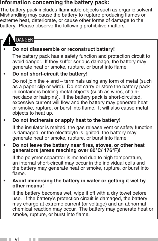 viInformation concerning the battery pack:The battery pack includes ﬂ ammable objects such as organic solvent.  Mishandling may cause the battery to rupture producing ﬂ ames or extreme heat, deteriorate, or cause other forms of damage to the battery.  Please observe the following prohibitive matters.•  Do not disassemble or reconstruct battery!  The battery pack has a safety function and protection circuit to avoid danger.  If they suffer serious damage, the battery may generate heat or smoke, rupture, or burst into ﬂ ame.•  Do not short-circuit the battery!  Do not join the + and – terminals using any form of metal (such as a paper clip or wire).  Do not carry or store the battery pack in containers holding metal objects (such as wires, chain-necklace or hairpins).  If the battery pack is short-circuited, excessive current will ﬂ ow and the battery may generate heat or smoke, rupture, or burst into ﬂ ame.  It will also cause metal objects to heat up.•  Do not incinerate or apply heat to the battery!  If the insulator is melted, the gas release vent or safety function is damaged, or the electrolyte is ignited, the battery may generate heat or smoke, rupture, or burst into ﬂ ame.•  Do not leave the battery near ﬁ res, stoves, or other heat generators (areas reaching over 80°C/ 176°F)!  If the polymer separator is melted due to high temperature, an internal short-circuit may occur in the individual cells and the battery may generate heat or smoke, rupture, or burst into ﬂ ame.  •  Avoid immersing the battery in water or getting it wet by other means!  If the battery becomes wet, wipe it off with a dry towel before use.  If the battery’s protection circuit is damaged, the battery may charge at extreme current (or voltage) and an abnormal chemical reaction may occur.  The battery may generate heat or smoke, rupture, or burst into ﬂ ame.DANGER
