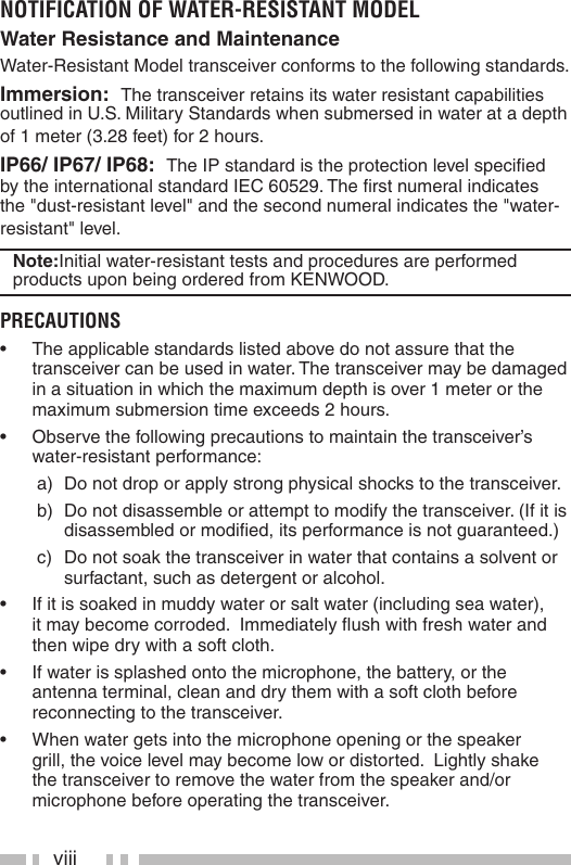 viiiNOTIFICATION OF WATER-RESISTANT MODELWater Resistance and MaintenanceWater-Resistant Model transceiver conforms to the following standards.Immersion:  The transceiver retains its water resistant capabilities outlined in U.S. Military Standards when submersed in water at a depth of 1 meter (3.28 feet) for 2 hours. IP66/ IP67/ IP68:  The IP standard is the protection level speciﬁ ed by the international standard IEC 60529. The ﬁ rst numeral indicates the &quot;dust-resistant level&quot; and the second numeral indicates the &quot;water-resistant&quot; level. Note:Initial water-resistant tests and procedures are performed products upon being ordered from KENWOOD. PRECAUTIONS•  The applicable standards listed above do not assure that the transceiver can be used in water. The transceiver may be damaged in a situation in which the maximum depth is over 1 meter or the maximum submersion time exceeds 2 hours.•  Observe the following precautions to maintain the transceiver’s water-resistant performance: a)  Do not drop or apply strong physical shocks to the transceiver. b)  Do not disassemble or attempt to modify the transceiver. (If it is disassembled or modiﬁ ed, its performance is not guaranteed.) c)  Do not soak the transceiver in water that contains a solvent or surfactant, such as detergent or alcohol.•  If it is soaked in muddy water or salt water (including sea water), it may become corroded.  Immediately ﬂ ush with fresh water and then wipe dry with a soft cloth.•  If water is splashed onto the microphone, the battery, or the antenna terminal, clean and dry them with a soft cloth before reconnecting to the transceiver.•  When water gets into the microphone opening or the speaker grill, the voice level may become low or distorted.  Lightly shake the transceiver to remove the water from the speaker and/or microphone before operating the transceiver.