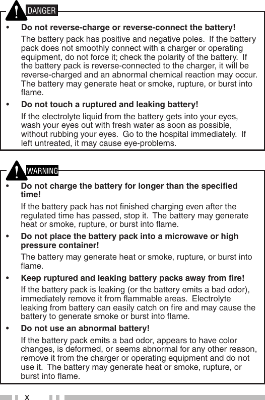 x•  Do not charge the battery for longer than the speciﬁ ed time!  If the battery pack has not ﬁ nished charging even after the regulated time has passed, stop it.  The battery may generate heat or smoke, rupture, or burst into ﬂ ame.•  Do not place the battery pack into a microwave or high pressure container!  The battery may generate heat or smoke, rupture, or burst into ﬂ ame.•  Keep ruptured and leaking battery packs away from ﬁ re!  If the battery pack is leaking (or the battery emits a bad odor), immediately remove it from ﬂ ammable areas.  Electrolyte leaking from battery can easily catch on ﬁ re and may cause the battery to generate smoke or burst into ﬂ ame.•  Do not use an abnormal battery!  If the battery pack emits a bad odor, appears to have color changes, is deformed, or seems abnormal for any other reason, remove it from the charger or operating equipment and do not use it.  The battery may generate heat or smoke, rupture, or burst into ﬂ ame.•  Do not reverse-charge or reverse-connect the battery!  The battery pack has positive and negative poles.  If the battery pack does not smoothly connect with a charger or operating equipment, do not force it; check the polarity of the battery.  If the battery pack is reverse-connected to the charger, it will be reverse-charged and an abnormal chemical reaction may occur.  The battery may generate heat or smoke, rupture, or burst into ﬂ ame.•  Do not touch a ruptured and leaking battery!  If the electrolyte liquid from the battery gets into your eyes, wash your eyes out with fresh water as soon as possible, without rubbing your eyes.  Go to the hospital immediately.  If left untreated, it may cause eye-problems.DANGER