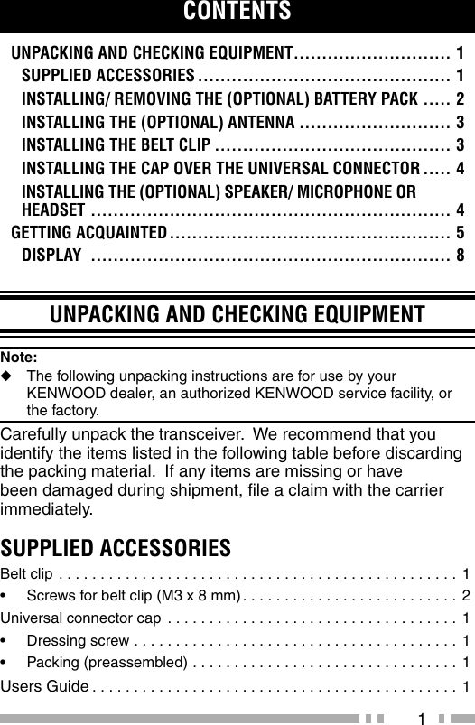 1UNPACKING AND CHECKING EQUIPMENTNote:   ◆The following unpacking instructions are for use by your    KENWOOD dealer, an authorized KENWOOD service facility, or   the factory.Carefully unpack the transceiver.  We recommend that you identify the items listed in the following table before discarding the packing material.  If any items are missing or have been damaged during shipment, ﬁ le a claim with the carrier immediately.SUPPLIED ACCESSORIESBelt clip . . . . . . . . . . . . . . . . . . . . . . . . . . . . . . . . . . . . . . . . . . . . . . . .  1•  Screws for belt clip (M3 x 8 mm) . . . . . . . . . . . . . . . . . . . . . . . . . . 2Universal connector cap . . . . . . . . . . . . . . . . . . . . . . . . . . . . . . . . . . .  1•  Dressing screw . . . . . . . . . . . . . . . . . . . . . . . . . . . . . . . . . . . . . . .  1•  Packing (preassembled) . . . . . . . . . . . . . . . . . . . . . . . . . . . . . . . . 1Users Guide . . . . . . . . . . . . . . . . . . . . . . . . . . . . . . . . . . . . . . . . . . . .  1CONTENTSUNPACKING AND CHECKING EQUIPMENT ............................ 1SUPPLIED ACCESSORIES ............................................. 1INSTALLING/ REMOVING THE (OPTIONAL) BATTERY PACK ..... 2INSTALLING THE (OPTIONAL) ANTENNA ........................... 3INSTALLING THE BELT CLIP .......................................... 3INSTALLING THE CAP OVER THE UNIVERSAL CONNECTOR ..... 4INSTALLING THE (OPTIONAL) SPEAKER/ MICROPHONE OR HEADSET ................................................................ 4GETTING ACQUAINTED .................................................. 5DISPLAY  ................................................................ 8