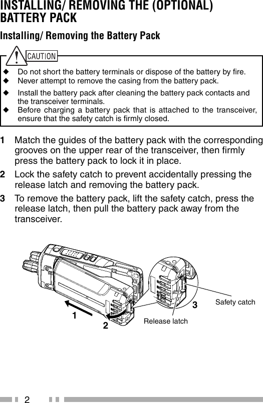 2INSTALLING/ REMOVING THE (OPTIONAL) BATTERY PACK1  Match the guides of the battery pack with the corresponding grooves on the upper rear of the transceiver, then ﬁ rmly press the battery pack to lock it in place.2  Lock the safety catch to prevent accidentally pressing the release latch and removing the battery pack.3  To remove the battery pack, lift the safety catch, press the release latch, then pull the battery pack away from the transceiver.Release latchSafety catch123Installing/ Removing the Battery Pack◆  Do not short the battery terminals or dispose of the battery by ﬁ re.◆  Never attempt to remove the casing from the battery pack.◆  Install the battery pack after cleaning the battery pack contacts and the transceiver terminals.◆  Before charging a battery pack that is attached to the transceiver, ensure that the safety catch is ﬁ rmly closed.