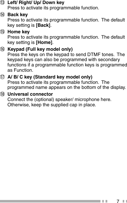7m  Left/ Right/ Up/ Down key Press to activate its programmable function.n Back key Press to activate its programmable function.  The default key setting is [Back].o Home key Press to activate its programmable function.  The default key setting is [Home].p  Keypad (Full key model only)Press the keys on the keypad to send DTMF tones.  The keypad keys can also be programmed with secondary functions if a programmable function keys is programmed as Function.q  A/ B/ C key (Standard key model only)Press to activate its programmable function.  The programmed name appears on the bottom of the display.r Universal connectorConnect the (optional) speaker/ microphone here.  Otherwise, keep the supplied cap in place.