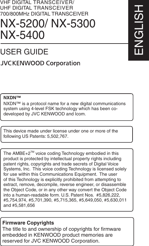 VHF DIGITAL TRANSCEIVER/UHF DIGITAL TRANSCEIVER700/800MHz DIGITAL TRANSCEIVERNX-5200/ NX-5300NX-5400USER GUIDEENGLISHFirmware CopyrightsThe title to and ownership of copyrights for ﬁ rmware embedded in KENWOOD product memories are reserved for JVC KENWOOD Corporation. NXDN™NXDN™ is a protocol name for a new digital communications system using 4-level FSK technology which has been co-developed by JVC KENWOOD and Icom.This device made under license under one or more of the following US Patents: 5,502,767.The AMBE+2TM voice coding Technology embodied in this product is protected by intellectual property rights including patent rights, copyrights and trade secrets of Digital Voice Systems, Inc.  This voice coding Technology is licensed solely for use within this Communications Equipment.  The user of this Technology is explicitly prohibited from attempting to extract, remove, decompile, reverse engineer, or disassemble the Object Code, or in any other way convert the Object Code into a human-readable form. U.S. Patent Nos.  #5,826,222, #5,754,974, #5,701,390, #5,715,365, #5,649,050, #5,630,011 and #5,581,656
