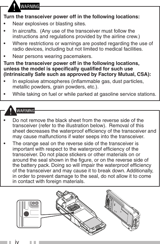 ivTurn the transceiver power off in the following locations:•  Near explosives or blasting sites.•  In aircrafts.  (Any use of the transceiver must follow the instructions and regulations provided by the airline crew.)•  Where restrictions or warnings are posted regarding the use of radio devices, including but not limited to medical facilities.•  Near persons wearing pacemakers.Turn the transceiver power off in the following locations, unless the model is speciﬁ cally qualiﬁ ed for such use (Intrinsically Safe such as approved by Factory Mutual, CSA):•  In explosive atmospheres (inﬂ ammable gas, dust particles, metallic powders, grain powders, etc.).•  While taking on fuel or while parked at gasoline service stations.•  Do not remove the black sheet from the reverse side of the transceiver (refer to the illustration below).  Removal of this sheet decreases the waterproof efﬁ ciency of the transceiver and may cause malfunctions if water seeps into the transceiver.  •  The orange seal on the reverse side of the transceiver is important with respect to the waterproof efﬁ ciency of the transceiver. Do not place stickers or other materials on or around the seal shown in the ﬁ gure, or on the reverse side of the battery pack. Doing so will impair the waterproof efﬁ ciency of the transceiver and may cause it to break down. Additionally, in order to prevent damage to the seal, do not allow it to come in contact with foreign materials.