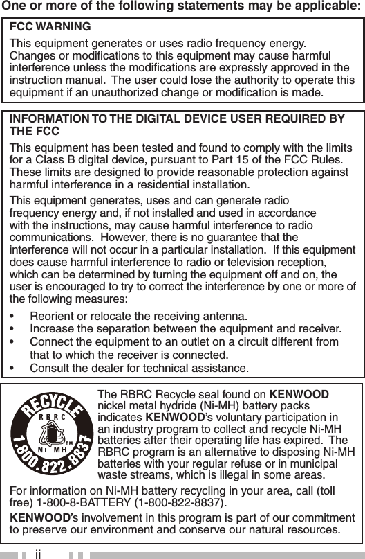 iiOne or more of the following statements may be applicable:FCC WARNINGThis equipment generates or uses radio frequency energy.  Changes or modiﬁ cations to this equipment may cause harmful interference unless the modiﬁ cations are expressly approved in the instruction manual.  The user could lose the authority to operate this equipment if an unauthorized change or modiﬁ cation is made.INFORMATION TO THE DIGITAL DEVICE USER REQUIRED BY THE FCCThis equipment has been tested and found to comply with the limits for a Class B digital device, pursuant to Part 15 of the FCC Rules.  These limits are designed to provide reasonable protection against harmful interference in a residential installation.This equipment generates, uses and can generate radio frequency energy and, if not installed and used in accordance with the instructions, may cause harmful interference to radio communications.  However, there is no guarantee that the interference will not occur in a particular installation.  If this equipment does cause harmful interference to radio or television reception, which can be determined by turning the equipment off and on, the user is encouraged to try to correct the interference by one or more of the following measures:•  Reorient or relocate the receiving antenna.•  Increase the separation between the equipment and receiver.•  Connect the equipment to an outlet on a circuit different from that to which the receiver is connected.•  Consult the dealer for technical assistance.The RBRC Recycle seal found on KENWOOD nickel metal hydride (Ni-MH) battery packs indicates KENWOOD’s voluntary participation in an industry program to collect and recycle Ni-MH batteries after their operating life has expired.  The RBRC program is an alternative to disposing Ni-MH batteries with your regular refuse or in municipal waste streams, which is illegal in some areas.For information on Ni-MH battery recycling in your area, call (toll free) 1-800-8-BATTERY (1-800-822-8837).KENWOOD’s involvement in this program is part of our commitment to preserve our environment and conserve our natural resources.