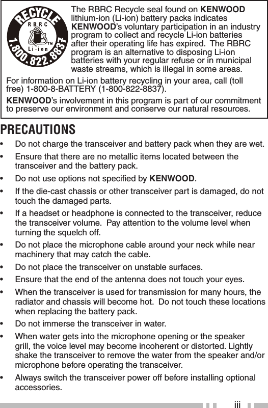 iiiThe RBRC Recycle seal found on KENWOOD lithium-ion (Li-ion) battery packs indicates KENWOOD’s voluntary participation in an industry program to collect and recycle Li-ion batteries after their operating life has expired.  The RBRC program is an alternative to disposing Li-ion batteries with your regular refuse or in municipal waste streams, which is illegal in some areas.For information on Li-ion battery recycling in your area, call (toll free) 1-800-8-BATTERY (1-800-822-8837).KENWOOD’s involvement in this program is part of our commitment to preserve our environment and conserve our natural resources.PRECAUTIONS•  Do not charge the transceiver and battery pack when they are wet.•  Ensure that there are no metallic items located between the transceiver and the battery pack.•  Do not use options not speciﬁ ed by KENWOOD.•  If the die-cast chassis or other transceiver part is damaged, do not touch the damaged parts.•  If a headset or headphone is connected to the transceiver, reduce the transceiver volume.  Pay attention to the volume level when turning the squelch off.•  Do not place the microphone cable around your neck while near machinery that may catch the cable.•  Do not place the transceiver on unstable surfaces.•  Ensure that the end of the antenna does not touch your eyes.•  When the transceiver is used for transmission for many hours, the radiator and chassis will become hot.  Do not touch these locations when replacing the battery pack.•  Do not immerse the transceiver in water. •  When water gets into the microphone opening or the speaker grill, the voice level may become incoherent or distorted. Lightly shake the transceiver to remove the water from the speaker and/or microphone before operating the transceiver.•  Always switch the transceiver power off before installing optional accessories.