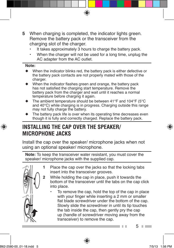 55  When charging is completed, the indicator lights green. Remove the battery pack or the transceiver from the charging slot of the charger.•  It takes approximately 3 hours to charge the battery pack.•  When the charger will not be used for a long time, unplug the AC adapter from the AC outlet.Note:◆  When the indicator blinks red, the battery pack is either defective or the battery pack contacts are not properly mated with those of the charger.◆  When the indicator ashes green and orange, the battery pack has not satised the charging start temperature. Remove the battery pack from the charger and wait until it reaches a normal temperature before charging it again. ◆  The ambient temperature should be between 41°F and 104°F (5°C and 40°C) while charging is in progress. Charging outside this range may not fully charge the battery.◆  The battery pack life is over when its operating time decreases even though it is fully and correctly charged. Replace the battery pack.INSTALLING THE CAP OVER THE SPEAKER/ MICROPHONE JACKSInstall the cap over the speaker/ microphone jacks when not using an optional speaker/ microphone.Note: To keep the transceiver water resistant, you must cover the speaker/ microphone jacks with the supplied cap.1  Place the cap over the jacks so that the locking tabs insert into the transceiver grooves.2  While holding the cap in place, push it towards the bottom of the transceiver until the tabs on the cap click into place.•  To remove the cap, hold the top of the cap in place with your nger while inserting a 2 mm or smaller at blade screwdriver under the bottom of the cap. Slowly slide the screwdriver in until its tip touches the tab inside the cap, then gently pry the cap up (handle of screwdriver moving away from the transceiver) to remove the cap.B62-2580-00_01-18.indd   5 7/5/13   1:56 PM