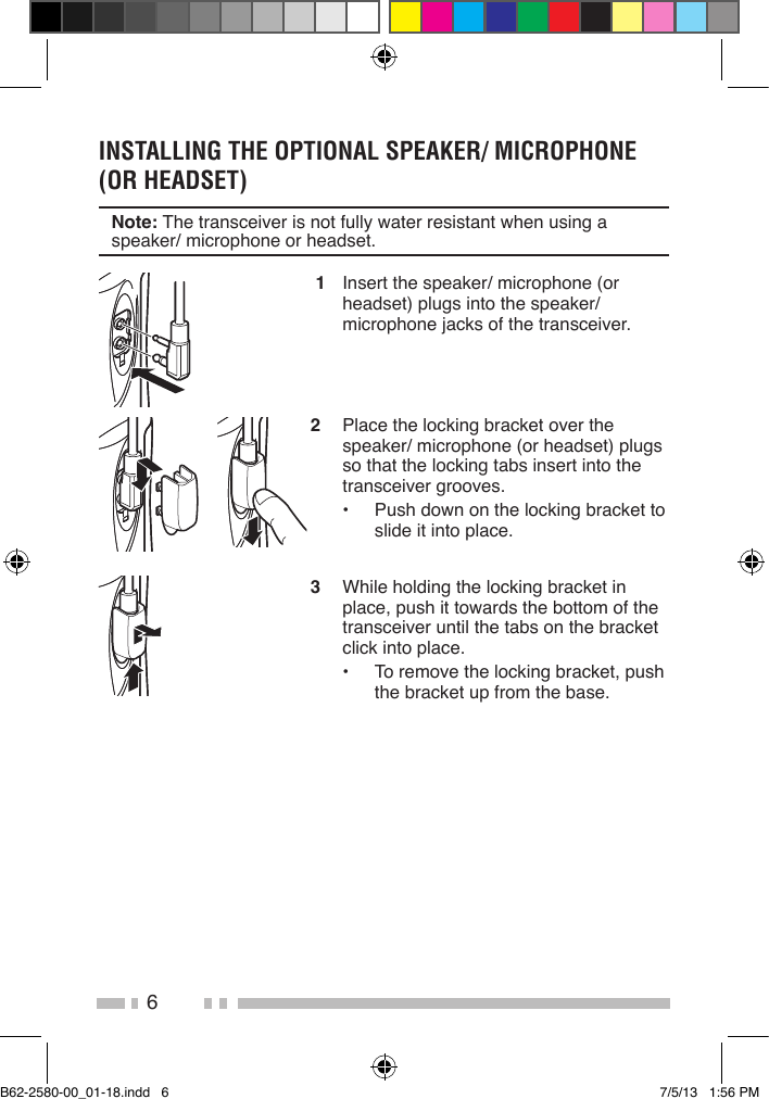 6INSTALLING THE OPTIONAL SPEAKER/ MICROPHONE (OR HEADSET)Note: The transceiver is not fully water resistant when using a speaker/ microphone or headset. 1  Insert the speaker/ microphone (or headset) plugs into the speaker/ microphone jacks of the transceiver.2  Place the locking bracket over the speaker/ microphone (or headset) plugs so that the locking tabs insert into the transceiver grooves.•  Push down on the locking bracket to slide it into place. 3  While holding the locking bracket in place, push it towards the bottom of the transceiver until the tabs on the bracket click into place.•  To remove the locking bracket, push the bracket up from the base.B62-2580-00_01-18.indd   6 7/5/13   1:56 PM
