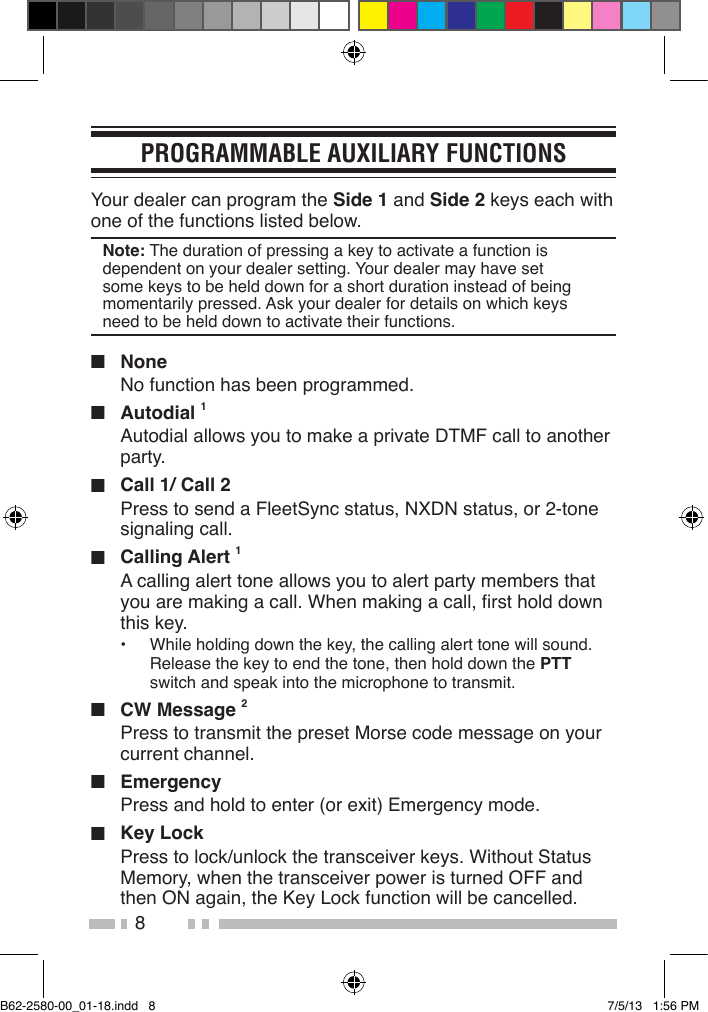 8PROGRAMMABLE AUXILIARY FUNCTIONSYour dealer can program the Side 1 and Side 2 keys each with one of the functions listed below. Note: The duration of pressing a key to activate a function is dependent on your dealer setting. Your dealer may have set some keys to be held down for a short duration instead of being momentarily pressed. Ask your dealer for details on which keys need to be held down to activate their functions.■ NoneNo function has been programmed.■ Autodial 1Autodial allows you to make a private DTMF call to another party.■  Call 1/ Call 2Press to send a FleetSync status, NXDN status, or 2-tone signaling call.■ Calling Alert 1A calling alert tone allows you to alert party members that you are making a call. When making a call, rst hold down this key.•   While holding down the key, the calling alert tone will sound. Release the key to end the tone, then hold down the PTT switch and speak into the microphone to transmit.■  CW Message 2Press to transmit the preset Morse code message on your current channel.■ EmergencyPress and hold to enter (or exit) Emergency mode.■  Key LockPress to lock/unlock the transceiver keys. Without Status Memory, when the transceiver power is turned OFF and then ON again, the Key Lock function will be cancelled.  B62-2580-00_01-18.indd   8 7/5/13   1:56 PM