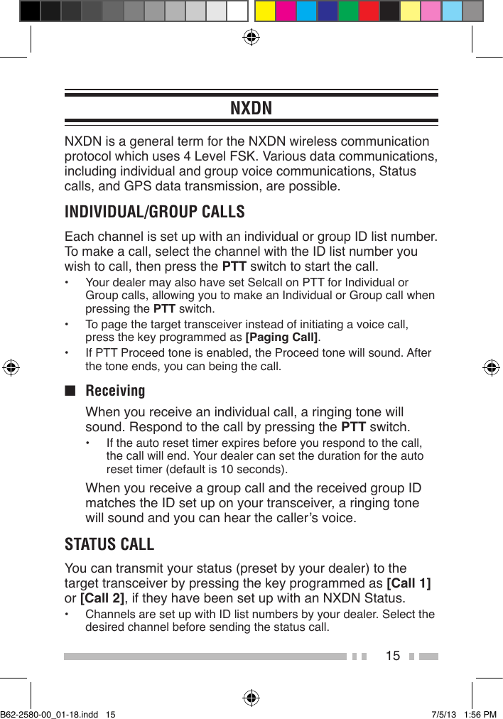 15NXDNNXDN is a general term for the NXDN wireless communication protocol which uses 4 Level FSK. Various data communications, including individual and group voice communications, Status calls, and GPS data transmission, are possible.INDIVIDUAL/GROUP CALLSEach channel is set up with an individual or group ID list number. To make a call, select the channel with the ID list number you wish to call, then press the PTT switch to start the call.•  Your dealer may also have set Selcall on PTT for Individual or Group calls, allowing you to make an Individual or Group call when pressing the PTT switch.•  To page the target transceiver instead of initiating a voice call, press the key programmed as [Paging Call].•  If PTT Proceed tone is enabled, the Proceed tone will sound. After the tone ends, you can being the call.■ Receiving  When you receive an individual call, a ringing tone will sound. Respond to the call by pressing the PTT switch.•  If the auto reset timer expires before you respond to the call, the call will end. Your dealer can set the duration for the auto reset timer (default is 10 seconds).  When you receive a group call and the received group ID matches the ID set up on your transceiver, a ringing tone will sound and you can hear the caller’s voice.STATUS CALLYou can transmit your status (preset by your dealer) to the target transceiver by pressing the key programmed as [Call 1] or [Call 2], if they have been set up with an NXDN Status.•  Channels are set up with ID list numbers by your dealer. Select the desired channel before sending the status call.B62-2580-00_01-18.indd   15 7/5/13   1:56 PM
