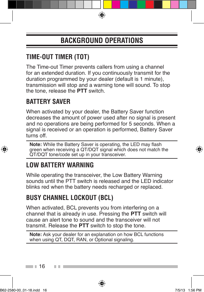16BACKGROUND OPERATIONSTIME-OUT TIMER (TOT)The Time-out Timer prevents callers from using a channel for an extended duration. If you continuously transmit for the duration programmed by your dealer (default is 1 minute), transmission will stop and a warning tone will sound. To stop the tone, release the PTT switch.BATTERY SAVERWhen activated by your dealer, the Battery Saver function decreases the amount of power used after no signal is present and no operations are being performed for 5 seconds. When a signal is received or an operation is performed, Battery Saver turns off.Note: While the Battery Saver is operating, the LED may ash green when receiving a QT/DQT signal which does not match the QT/DQT tone/code set up in your transceiver.LOW BATTERY WARNINGWhile operating the transceiver, the Low Battery Warning sounds until the PTT switch is released and the LED indicator blinks red when the battery needs recharged or replaced.BUSY CHANNEL LOCKOUT (BCL)When activated, BCL prevents you from interfering on a channel that is already in use. Pressing the PTT switch will cause an alert tone to sound and the transceiver will not transmit. Release the PTT switch to stop the tone.Note: Ask your dealer for an explanation on how BCL functions when using QT, DQT, RAN, or Optional signaling.B62-2580-00_01-18.indd   16 7/5/13   1:56 PM