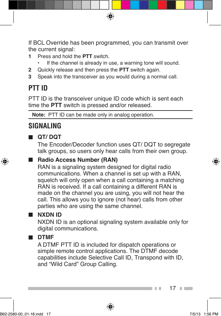 17If BCL Override has been programmed, you can transmit over the current signal:1  Press and hold the PTT switch.•  If the channel is already in use, a warning tone will sound.2  Quickly release and then press the PTT switch again.3  Speak into the transceiver as you would during a normal call.PTT IDPTT ID is the transceiver unique ID code which is sent each time the PTT switch is pressed and/or released.Note:  PTT ID can be made only in analog operation.SIGNALING■  QT/ DQTThe Encoder/Decoder function uses QT/ DQT to segregate talk groups, so users only hear calls from their own group.■  Radio Access Number (RAN)RAN is a signaling system designed for digital radio communications. When a channel is set up with a RAN, squelch will only open when a call containing a matching RAN is received. If a call containing a different RAN is made on the channel you are using, you will not hear the call. This allows you to ignore (not hear) calls from other parties who are using the same channel.■  NXDN IDNXDN ID is an optional signaling system available only for digital communications.■ DTMFA DTMF PTT ID is included for dispatch operations or simple remote control applications. The DTMF decode capabilities include Selective Call ID, Transpond with ID, and “Wild Card” Group Calling.B62-2580-00_01-18.indd   17 7/5/13   1:56 PM