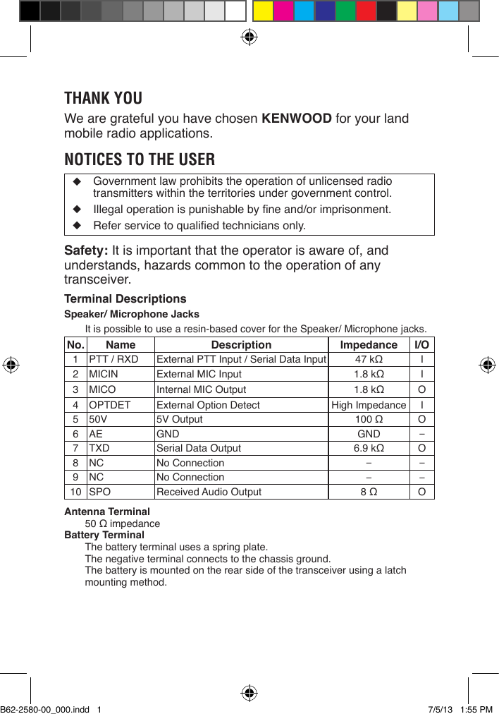 THANK YOUWe are grateful you have chosen KENWOOD for your land mobile radio applications. NOTICES TO THE USER◆  Government law prohibits the operation of unlicensed radio transmitters within the territories under government control.◆ Illegaloperationispunishablebyneand/orimprisonment.◆ Referservicetoqualiedtechniciansonly.Safety: It is important that the operator is aware of, and understands, hazards common to the operation of any transceiver.Terminal DescriptionsSpeaker/ Microphone JacksItispossibletousearesin-basedcoverfortheSpeaker/Microphonejacks.No. Name Description Impedance I/O1PTT/RXD ExternalPTTInput/SerialDataInput 47kΩ I2MICIN ExternalMICInput 1.8kΩ I3MICO InternalMICOutput 1.8kΩ O4OPTDET ExternalOptionDetect High Impedance I5 50V 5VOutput 100Ω O6 AE GND GND −7TXD SerialDataOutput 6.9kΩ O8NC NoConnection −−9NC NoConnection −−10 SPO ReceivedAudioOutput 8Ω OAntenna Terminal50ΩimpedanceBattery TerminalThe battery terminal uses a spring plate.   The negative terminal connects to the chassis ground.   The battery is mounted on the rear side of the transceiver using a latch mounting method.B62-2580-00_000.indd   1 7/5/13   1:55 PM