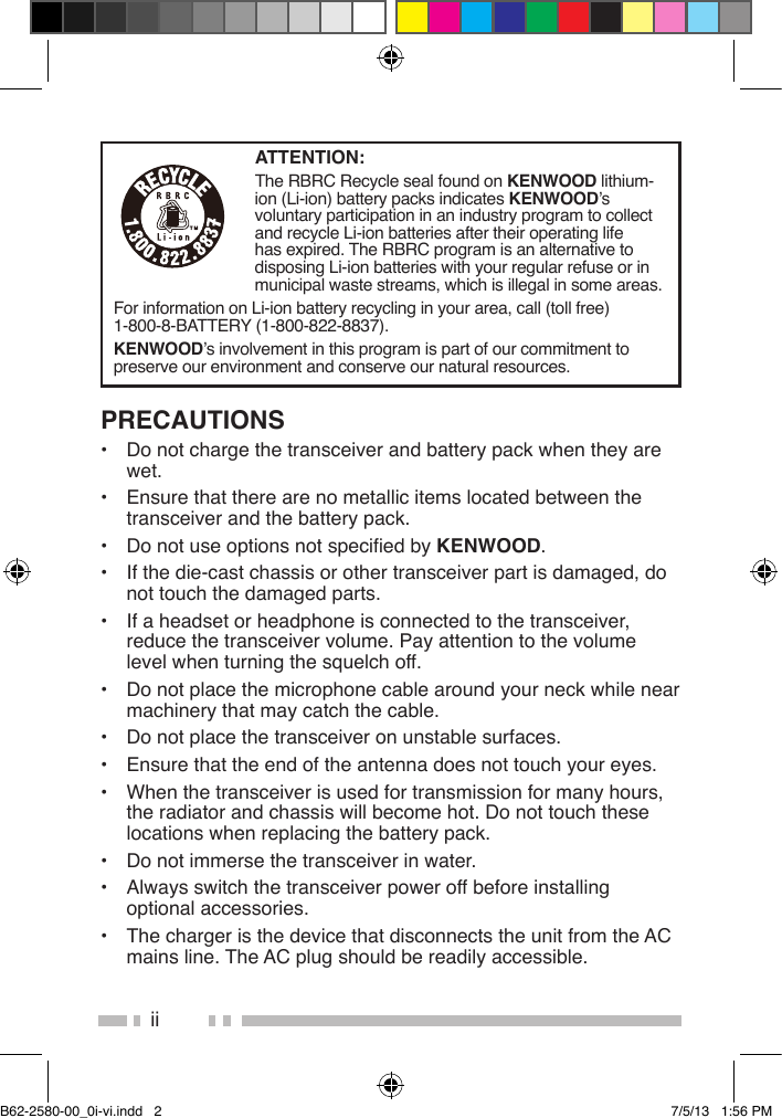 iiPRECAUTIONS•  Do not charge the transceiver and battery pack when they are wet.•  Ensure that there are no metallic items located between the transceiver and the battery pack.•  Do not use options not specied by KENWOOD.•  If the die-cast chassis or other transceiver part is damaged, do not touch the damaged parts.•  If a headset or headphone is connected to the transceiver, reduce the transceiver volume. Pay attention to the volume level when turning the squelch off.•  Do not place the microphone cable around your neck while near machinery that may catch the cable.•  Do not place the transceiver on unstable surfaces.•  Ensure that the end of the antenna does not touch your eyes.•  When the transceiver is used for transmission for many hours, the radiator and chassis will become hot. Do not touch these locations when replacing the battery pack.•  Do not immerse the transceiver in water.•  Always switch the transceiver power off before installing optional accessories.•  The charger is the device that disconnects the unit from the AC mains line. The AC plug should be readily accessible.ATTENTION:The RBRC Recycle seal found on KENWOOD lithium-ion (Li-ion) battery packs indicates KENWOOD’s voluntary participation in an industry program to collect and recycle Li-ion batteries after their operating life has expired. The RBRC program is an alternative to disposing Li-ion batteries with your regular refuse or in municipal waste streams, which is illegal in some areas.For information on Li-ion battery recycling in your area, call (toll free) 1-800-8-BATTERY (1-800-822-8837).KENWOOD’s involvement in this program is part of our commitment to preserve our environment and conserve our natural resources.B62-2580-00_0i-vi.indd   2 7/5/13   1:56 PM